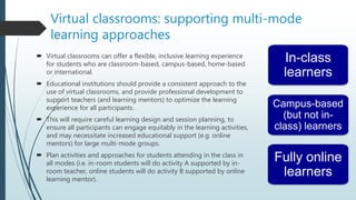Virtual classrooms: supporting multi-mode
learning approaches
 Virtual classrooms can offer a flexible, inclusive learning experience
for students who are classroom-based, campus-based, home-based
or international.
 Educational institutions should provide a consistent approach to the
use of virtual classrooms, and provide professional development to
support teachers (and learning mentors) to optimize the learning
experience for all participants.
 This will require careful learning design and session planning, to
ensure all participants can engage equitably in the learning activities,
and may necessitate increased educational support (e.g. online
mentors) for large multi-mode groups.
 Plan activities and approaches for students attending in the class in
all modes (i.e. in-room students will do activity A supported by in-
room teacher, online students will do activity B supported by online
learning mentor).
In-class
learners
Campus-based
(but not in-
class) learners
Fully online
learners
 