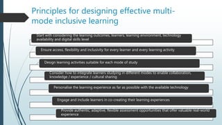 Principles for designing effective multi-
mode inclusive learning
Start with considering the learning outcomes, learners, learning environment, technology
availability and digital skills level
Ensure access, flexibility and inclusivity for every learner and every learning activity
Design learning activities suitable for each mode of study
Consider how to integrate learners studying in different modes to enable collaboration,
knowledge / experience / cultural sharing
Personalise the learning experience as far as possible with the available technology
Engage and include learners in co-creating their learning experiences
Provide authentic, adaptive, flexible assessment opportunities that offer valuable real-world
experience
 