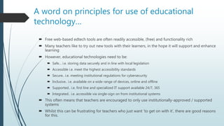 A word on principles for use of educational
technology…
 Free web-based edtech tools are often readily accessible, (free) and functionality rich
 Many teachers like to try out new tools with their learners, in the hope it will support and enhance
learning
 However, educational technologies need to be:
 Safe… i.e. storing data securely and in line with local legislation
 Accessible i.e. meet the highest accessibility standards
 Secure.. i.e. meeting institutional regulations for cybersecurity
 Inclusive.. i.e. available on a wide range of devices, online and offline
 Supported.. i.e. first line and specialized IT support available 24/7, 365
 Integrated.. i.e. accessible via single-sign on from institutional systems
 This often means that teachers are encouraged to only use institutionally-approved / supported
systems
 Whilst this can be frustrating for teachers who just want ‘to get on with it’, there are good reasons
for this.
 