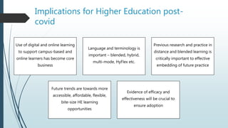 Implications for Higher Education post-
covid
Use of digital and online learning
to support campus-based and
online learners has become core
business
Language and terminology is
important – blended, hybrid,
multi-mode, HyFlex etc.
Previous research and practice in
distance and blended learning is
critically important to effective
embedding of future practice
Future trends are towards more
accessible, affordable, flexible,
bite-size HE learning
opportunities
Evidence of efficacy and
effectiveness will be crucial to
ensure adoption
 