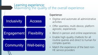 Learning experience:
Maximising the quality of the overall experience
Experience:
• Digitise and automate all administrative
activities
• Offer seamless, multi-device, platform
agnostic, experiences
• Blend in-person and online experiences
• Enable high-quality chatbots for all
routine queries and direct to human for
complex queries
• Match the experience of the best non-
HE service providers
Access
Flexibility
Inclusivity
Engagement
Well-being
Community
 