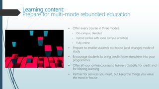 Learning content:
Prepare for multi-mode rebundled education
• Offer every course in three modes:
- On-campus, blended
- Hybrid (online with some campus activities)
- Fully online
• Prepare to enable students to choose (and change) mode of
study
• Encourage students to bring credits from elsewhere into your
programmes
• Offer all your online courses to learners globally, for credit and
for lifelong learning
• Partner for services you need, but keep the things you value
the most in-house
 