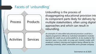 Facets of ‘unbundling’
Process Products
Activities Services
An example of unbundled educational provision could be a
degree programme offered as individual standalone modules
available for credit via an online platform, to be studied at the
learners’ pace, in any order, on a pay-per-module model, with
academic content, tutoring and support being offered by the
awarding university, other universities and a private company.
Unbundling is the process of
disaggregating educational provision into
its component parts likely for delivery by
multiple stakeholders, often using digital
approaches and which can result in
rebundling.
Swinnerton et al 2020
 