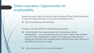 Online education: Opportunities for
employability
Serene Esuruoso, Leeds University Union Education Officer (2018/19) pointed
to concerns about provision across several institutions with:
 “lack of consistency with teaching”.
However, she also referred to potential opportunities:
 “I think that the main opportunities for unbundling lie within
employability…. once you graduate and you have a clearer idea of where
you want to go, being able to create or co-create your education by
picking and choosing the modules that fit with the career path that you’ve
identified will give you an edge.”
 .. Also very relevant for our current situation.
 
