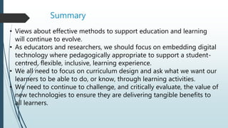 Summary
• Views about effective methods to support education and learning
will continue to evolve.
• As educators and researchers, we should focus on embedding digital
technology where pedagogically appropriate to support a student-
centred, flexible, inclusive, learning experience.
• We all need to focus on curriculum design and ask what we want our
learners to be able to do, or know, through learning activities.
• We need to continue to challenge, and critically evaluate, the value of
new technologies to ensure they are delivering tangible benefits to
all learners.
 