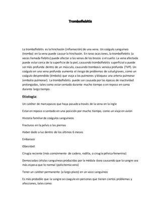 La tromboflebitis es la hinchazón (inflamación) de una vena. Un coágulo sanguíneo
(trombo) en la vena puede causar la hinchazón. En raras ocasiones, la tromboflebitis (a
veces llamada flebitis) puede afectar a las venas de los brazos o el cuello .La vena afectada
puede estar cerca de la superficie de la piel, causando tromboflebitis superficial o puede
ser más profunda dentro de un músculo, causando trombosis venosa profunda (TVP). Un
coágulo en una vena profunda aumenta el riesgo de problemas de salud graves, como un
coágulo desprendido (émbolo) que viaja a los pulmones y bloquea una arteria pulmonar
(embolia pulmonar). La tromboflebitis puede ser causada por las épocas de inactividad
prolongadas, tales como estar sentado durante mucho tiempo o en reposo en cama
durante largo tiempo.
Etiología:
Un catéter de marcapasos que haya pasado a través de la vena en la ingle
Estar en reposo o sentado en una posición por mucho tiempo, como un viaje en avión
Historia familiar de coágulos sanguíneos
Fracturas en la pelvis o las piernas
Haber dado a luz dentro de los últimos 6 meses
Embarazo
Obesidad
Cirugía reciente (más comúnmente de cadera, rodilla, o cirugía pélvica femenina)
Demasiadas células sanguíneas producidas por la médula ósea causando que la sangre sea
más espesa que lo normal (policitemia vera)
Tener un catéter permanente (a largo plazo) en un vaso sanguíneo
Es más probable que la sangre se coagule en personas que tienen ciertos problemas y
afecciones, tales como:
 