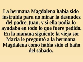 La hermana Magdalena había sido  instruida para no mirar la desnudez del padre Juan, y si ella podía lo  ayudaba en todo lo que fuere pedido. En la mañana siguiente la vieja sor María le preguntó a la hermana  Magdalena como había sido el baño del sábado.   