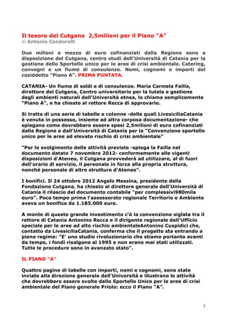 1
Il tesoro del Cutgana 2,5milioni per il Piano "A"
di Antonio Condorelli
Due milioni e mezzo di euro cofinanziati dalla Regione sono a
disposizione del Cutgana, centro studi dell'Università di Catania per la
gestione dello Sportello unico per le aree di crisi ambientale. Catering,
convegni e un fiume di consulenze. Nomi, cognomi e importi del
cosiddetto “Piano A”. PRIMA PUNTATA.
CATANIA- Un fiume di soldi e di consulenze. Maria Carmela Failla,
direttore del Cutgana, Centro universitario per la tutela e gestione
degli ambienti naturali dell'Università etnea, lo chiama semplicemente
“Piano A”, e ha chiesto al rettore Recca di approvarlo.
Si tratta di una serie di tabelle e colonne -delle quali LivesiciliaCatania
è venuta in possesso, insieme ad altra corposa documentazione- che
spiegano come dovrebbero essere spesi 2,5milioni di euro cofinanziati
dalla Regione e dall'Università di Catania per la “Convenzione sportello
unico per le aree ad elevato rischio di crisi ambientale”
“Per lo svolgimento delle attività previste -spiega la Failla nel
documento datato 7 novembre 2012- conformemente alle vigenti
disposizioni d'Ateneo, il Cutgana provvederà ad utilizzare, al di fuori
dell'orario di servizio, il personale in forza alla propria struttura,
nonché personale di altre strutture d'Ateneo”.
I bonifici. Il 24 ottobre 2012 Angelo Messina, presidente della
Fondazione Cutgana, ha chiesto al direttore generale dell'Università di
Catania il rilascio del documento contabile “per complessivi980mila
euro”. Poco tempo prima l'assessorato regionale Territorio e Ambiente
aveva un bonifico da 1.185.000 euro.
A monte di questo grande investimento c'è la convenzione siglata tra il
rettore di Catania Antonino Recca e il dirigente regionale dell'Ufficio
speciale per le aree ad alto rischio ambientaleAntonino Cuspidici che,
contatto da LivesiciliaCatania, conferma che il progetto sta entrando a
pieno regime: “E' uno studio rivoluzionario che stiamo portanto avanti
da tempo, i fondi risalgono al 1995 e non erano mai stati utilizzati.
Tutte le procedure sono in avanzato stato".
IL PIANO "A"
Quattro pagine di tabelle con importi, nomi e cognomi, sono state
inviate alla direzione generale dell'Università e illustrano le attività
che dovrebbero essere svolte dallo Sportello Unico per le aree di crisi
ambientale del Piano generale Priolo: ecco il Piano "A".
 