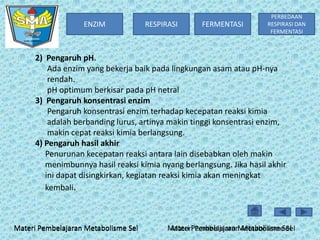 ENZIM

RESPIRASI

FERMENTASI

PERBEDAAN
RESPIRASI DAN
FERMENTASI

2) Pengaruh pH.
Ada enzim yang bekerja baik pada lingkungan asam atau pH-nya
rendah.
pH optimum berkisar pada pH netral
3) Pengaruh konsentrasi enzim
Pengaruh konsentrasi enzim terhadap kecepatan reaksi kimia
adalah berbanding lurus, artinya makin tinggi konsentrasi enzim,
makin cepat reaksi kimia berlangsung.
4) Pengaruh hasil akhir
Penurunan kecepatan reaksi antara lain disebabkan oleh makin
menimbunnya hasil reaksi kimia nyang berlangsung. Jika hasil akhir
ini dapat disingkirkan, kegiatan reaksi kimia akan meningkat
kembali.

Materi Pembelajaran Metabolisme Sel

Materi Pembelajaran Metabolisme Sel
Materi Pembelajaran Metabolisme Sel

 