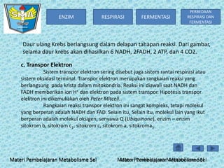 ENZIM

RESPIRASI

FERMENTASI

PERBEDAAN
RESPIRASI DAN
FERMENTASI

Daur ulang Krebs berlangsung dalam delapan tahapan reaksi. Dari gambar,
selama daur krebs akan dihasilkan 6 NADH, 2FADH, 2 ATP, dan 4 CO2.
c. Transpor Elektron
Sistem transpor elektron sering disebut juga sistem rantai respirasi atau
sistem oksidasi terminal. Transpor elektron merupakan rangkaian reaksi yang
berlangsung pada krista dalam mitokondria. Reaksi ini diawali saat NADH dan
FADH memberikan ion H+ dan elektron pada sistem transpor. Hipotesis transpor
elektron ini dikemukakan oleh Peter Mitcell..
Rangkaian reaksi transpor elektron ini sangat kompleks, tetapi molekul
yang berperan adalah NADH dan FAD. Selain itu, Selain itu, molekul lain yang ikut
berperan adalah molekul oksigen, senyawa Q (Ubiquinone), enzim – enzim
sitokrom b, sitokrom c1, sitokrom c, sitokrom a, sitokroma3.

Materi Pembelajaran Metabolisme Sel

Materi Pembelajaran Metabolisme Sel
Materi Pembelajaran Metabolisme Sel

 
