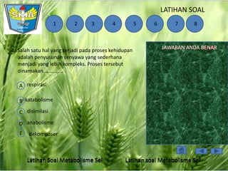 LATIHAN SOAL
1

2

3

4

5

1. Salah satu hal yang terjadi pada proses kehidupan
adalah penyusunan senyawa yang sederhana
menjadi yang lebih kompleks. Proses tersebut
dinamakan..............

6

7

8

JAWABAN ANDA BENAR
SALAH

A respirasi
B katabolisme
C disimilasi
D anabolisme
E

dekomposer

Latihan Soal Metabolisme Sel

Latihan soal Metabolisme Sel

 