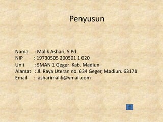 Penyusun

Nama
NIP
Unit
Alamat
Email

: Malik Ashari, S.Pd
: 19730505 200501 1 020
: SMAN 1 Geger Kab. Madiun
: Jl. Raya Uteran no. 634 Geger, Madiun. 63171
: asharimalik@ymail.com

 