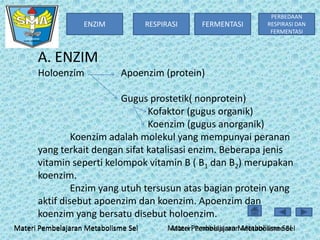 ENZIM

RESPIRASI

FERMENTASI

PERBEDAAN
RESPIRASI DAN
FERMENTASI

A. ENZIM
Holoenzim

Apoenzim (protein)

Gugus prostetik( nonprotein)
Kofaktor (gugus organik)
Koenzim (gugus anorganik)
Koenzim adalah molekul yang mempunyai peranan
yang terkait dengan sifat katalisasi enzim. Beberapa jenis
vitamin seperti kelompok vitamin B ( B1 dan B2) merupakan
koenzim.
Enzim yang utuh tersusun atas bagian protein yang
aktif disebut apoenzim dan koenzim. Apoenzim dan
koenzim yang bersatu disebut holoenzim.
Materi Pembelajaran Metabolisme Sel

Materi Pembelajaran Metabolisme Sel
Materi Pembelajaran Metabolisme Sel

 