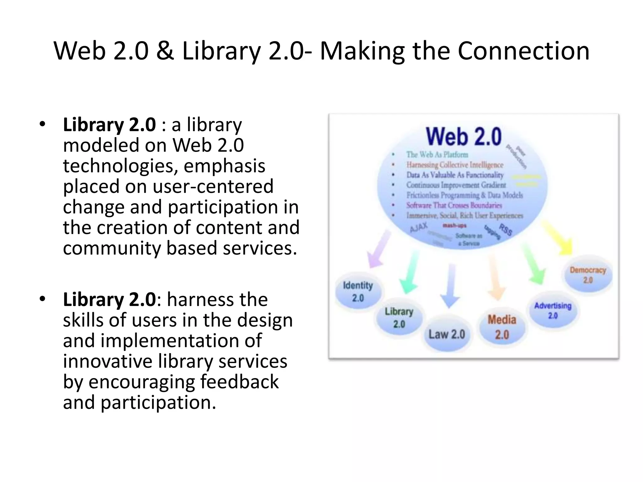 Web 2.0 & Library 2.0- Making the Connection

• Library 2.0 : a library
  modeled on Web 2.0
  technologies, emphasis
  placed on user-centered
  change and participation in
  the creation of content and
  community based services.

• Library 2.0: harness the
  skills of users in the design
  and implementation of
  innovative library services
  by encouraging feedback
  and participation.
 