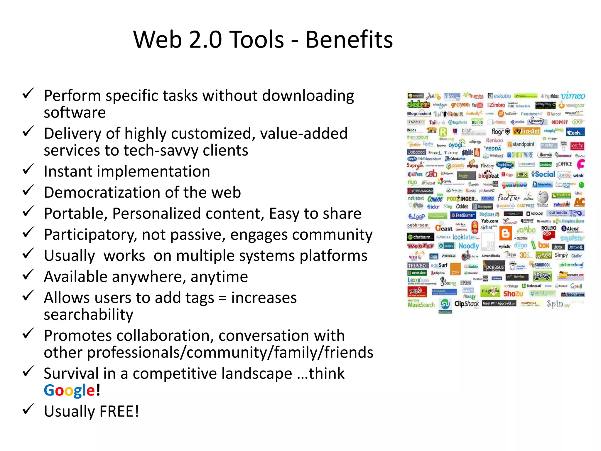 Web 2.0 Tools - Benefits
 Perform specific tasks without downloading
  software
 Delivery of highly customized, value-added
  services to tech-savvy clients
 Instant implementation
 Democratization of the web
 Portable, Personalized content, Easy to share
 Participatory, not passive, engages community
 Usually works on multiple systems platforms
 Available anywhere, anytime
 Allows users to add tags = increases
  searchability
 Promotes collaboration, conversation with
  other professionals/community/family/friends
 Survival in a competitive landscape …think
  Google!
 Usually FREE!
 