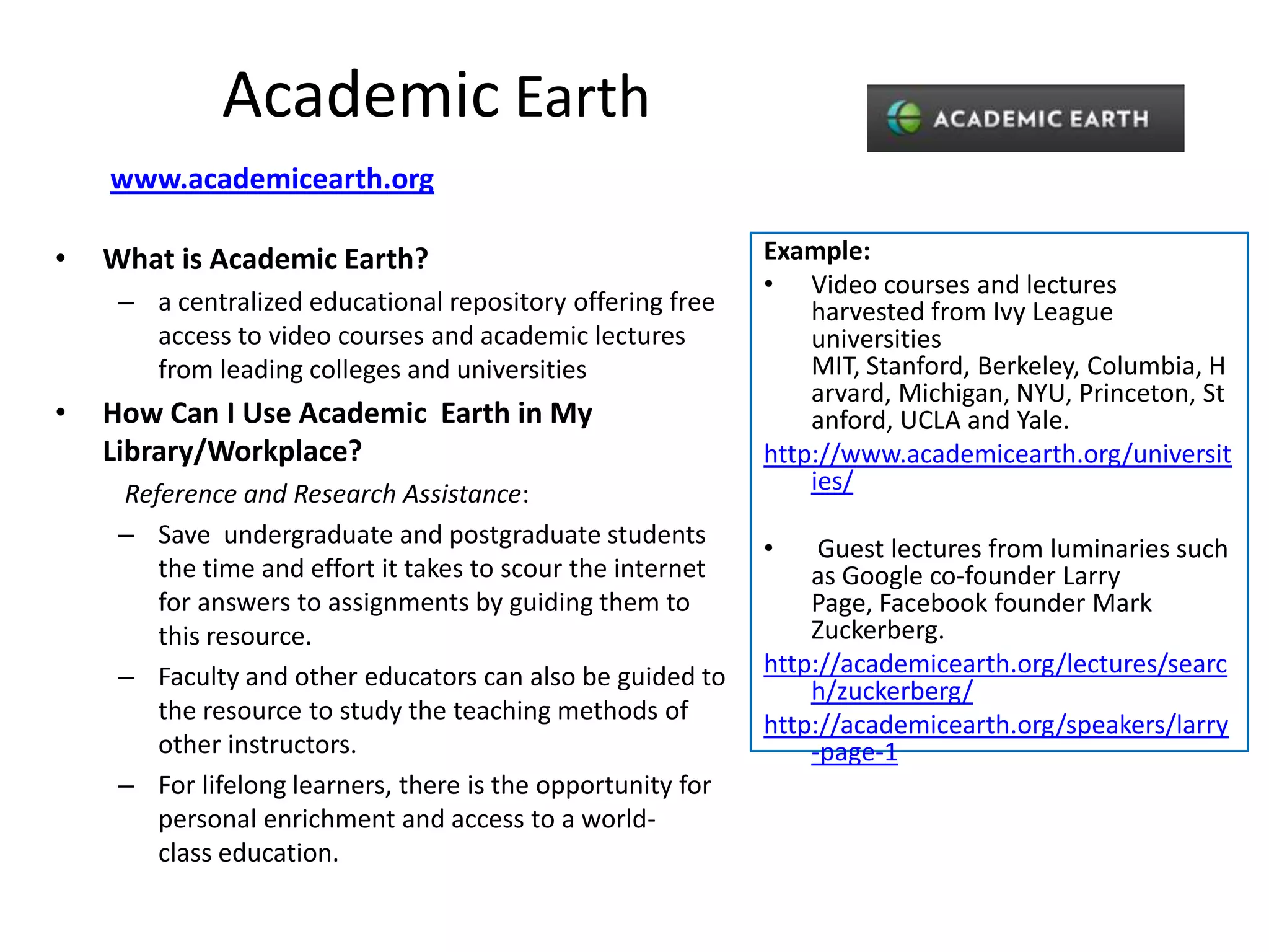 Academic Earth
    www.academicearth.org

•   What is Academic Earth?                                  Example:
                                                             • Video courses and lectures
     – a centralized educational repository offering free        harvested from Ivy League
       access to video courses and academic lectures             universities
       from leading colleges and universities                    MIT, Stanford, Berkeley, Columbia, H
                                                                 arvard, Michigan, NYU, Princeton, St
•   How Can I Use Academic Earth in My                           anford, UCLA and Yale.
    Library/Workplace?                                       http://www.academicearth.org/universit
     Reference and Research Assistance:                          ies/
     – Save undergraduate and postgraduate students
                                                             •    Guest lectures from luminaries such
        the time and effort it takes to scour the internet       as Google co-founder Larry
        for answers to assignments by guiding them to            Page, Facebook founder Mark
        this resource.                                           Zuckerberg.
     – Faculty and other educators can also be guided to     http://academicearth.org/lectures/searc
                                                                 h/zuckerberg/
        the resource to study the teaching methods of
                                                             http://academicearth.org/speakers/larry
        other instructors.                                       -page-1
     – For lifelong learners, there is the opportunity for
        personal enrichment and access to a world-
        class education.
 