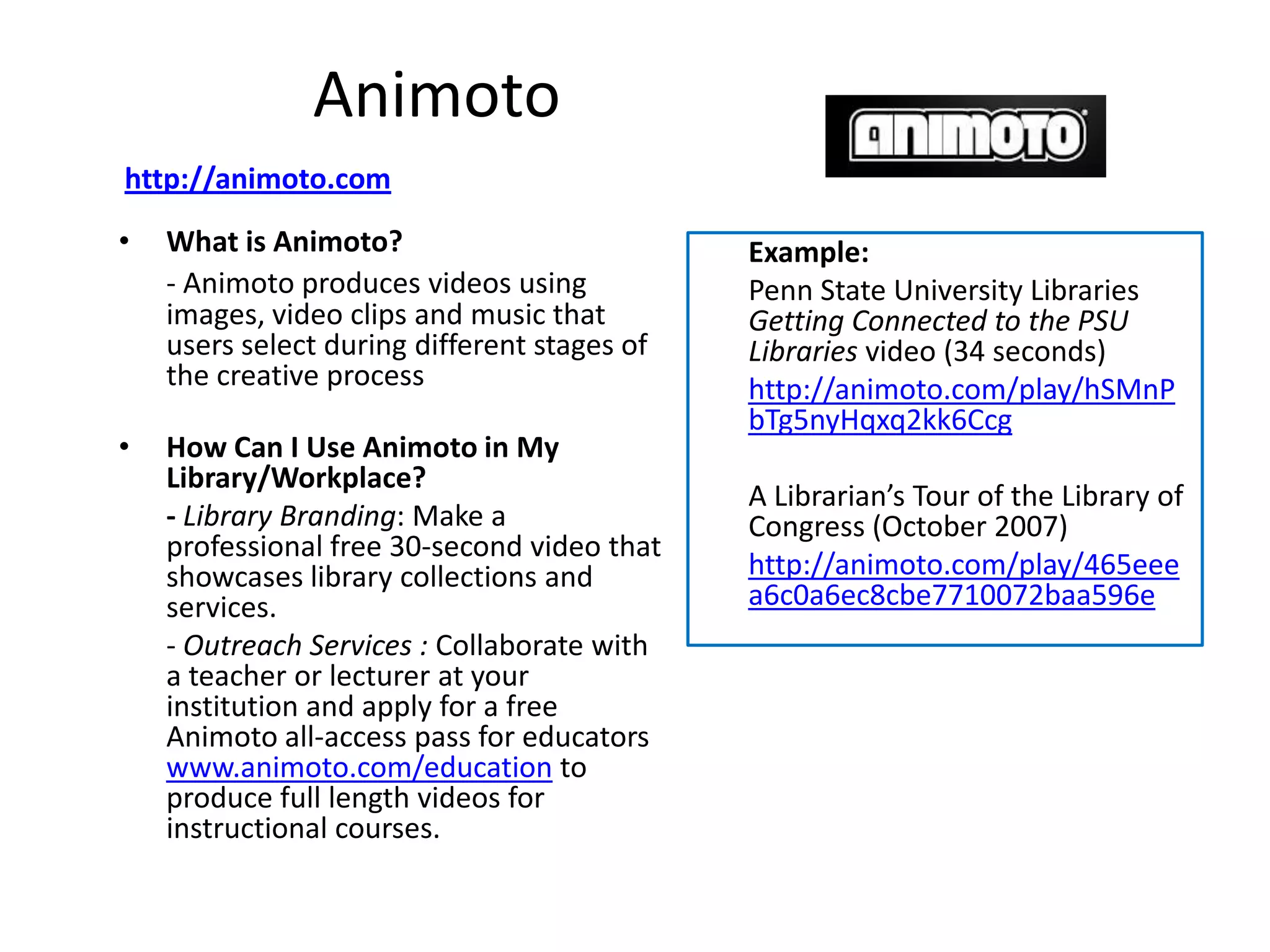 Animoto
http://animoto.com
•   What is Animoto?                          Example:
    - Animoto produces videos using           Penn State University Libraries
    images, video clips and music that        Getting Connected to the PSU
    users select during different stages of   Libraries video (34 seconds)
    the creative process                      http://animoto.com/play/hSMnP
                                              bTg5nyHqxq2kk6Ccg
•   How Can I Use Animoto in My
    Library/Workplace?
                                              A Librarian’s Tour of the Library of
    - Library Branding: Make a                Congress (October 2007)
    professional free 30-second video that
    showcases library collections and         http://animoto.com/play/465eee
    services.                                 a6c0a6ec8cbe7710072baa596e
    - Outreach Services : Collaborate with
    a teacher or lecturer at your
    institution and apply for a free
    Animoto all-access pass for educators
    www.animoto.com/education to
    produce full length videos for
    instructional courses.
 