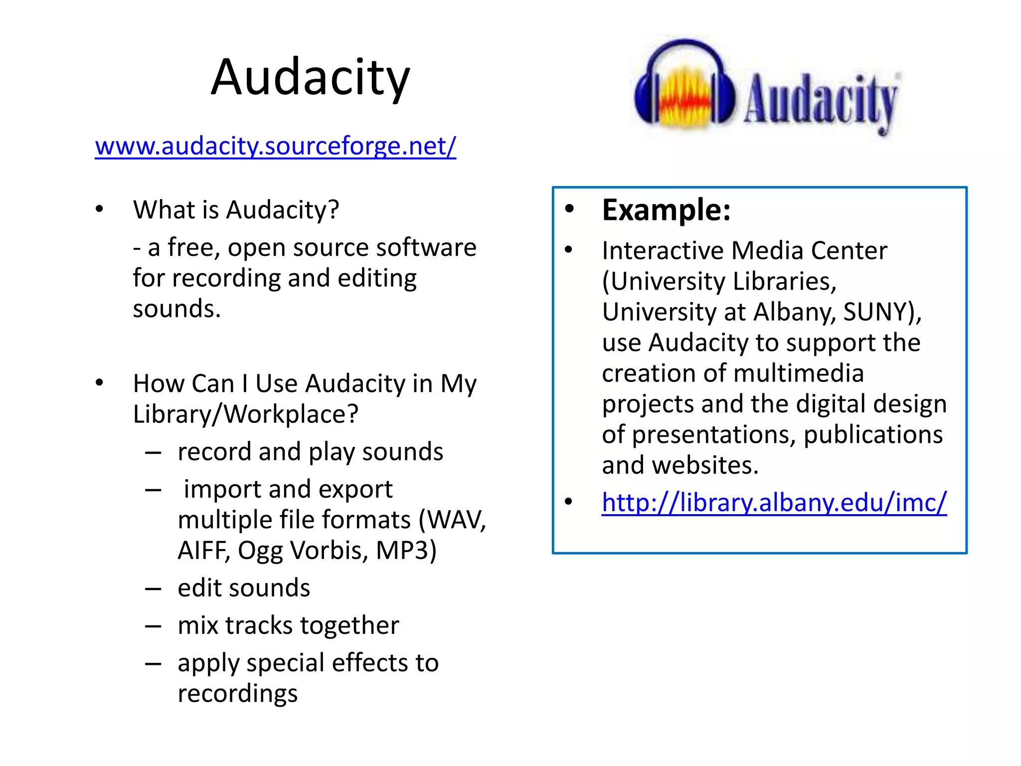 Audacity
www.audacity.sourceforge.net/

• What is Audacity?                 • Example:
  - a free, open source software    • Interactive Media Center
  for recording and editing           (University Libraries,
  sounds.                             University at Albany, SUNY),
                                      use Audacity to support the
• How Can I Use Audacity in My        creation of multimedia
  Library/Workplace?                  projects and the digital design
                                      of presentations, publications
   – record and play sounds           and websites.
   – import and export              • http://library.albany.edu/imc/
      multiple file formats (WAV,
      AIFF, Ogg Vorbis, MP3)
   – edit sounds
   – mix tracks together
   – apply special effects to
      recordings
 