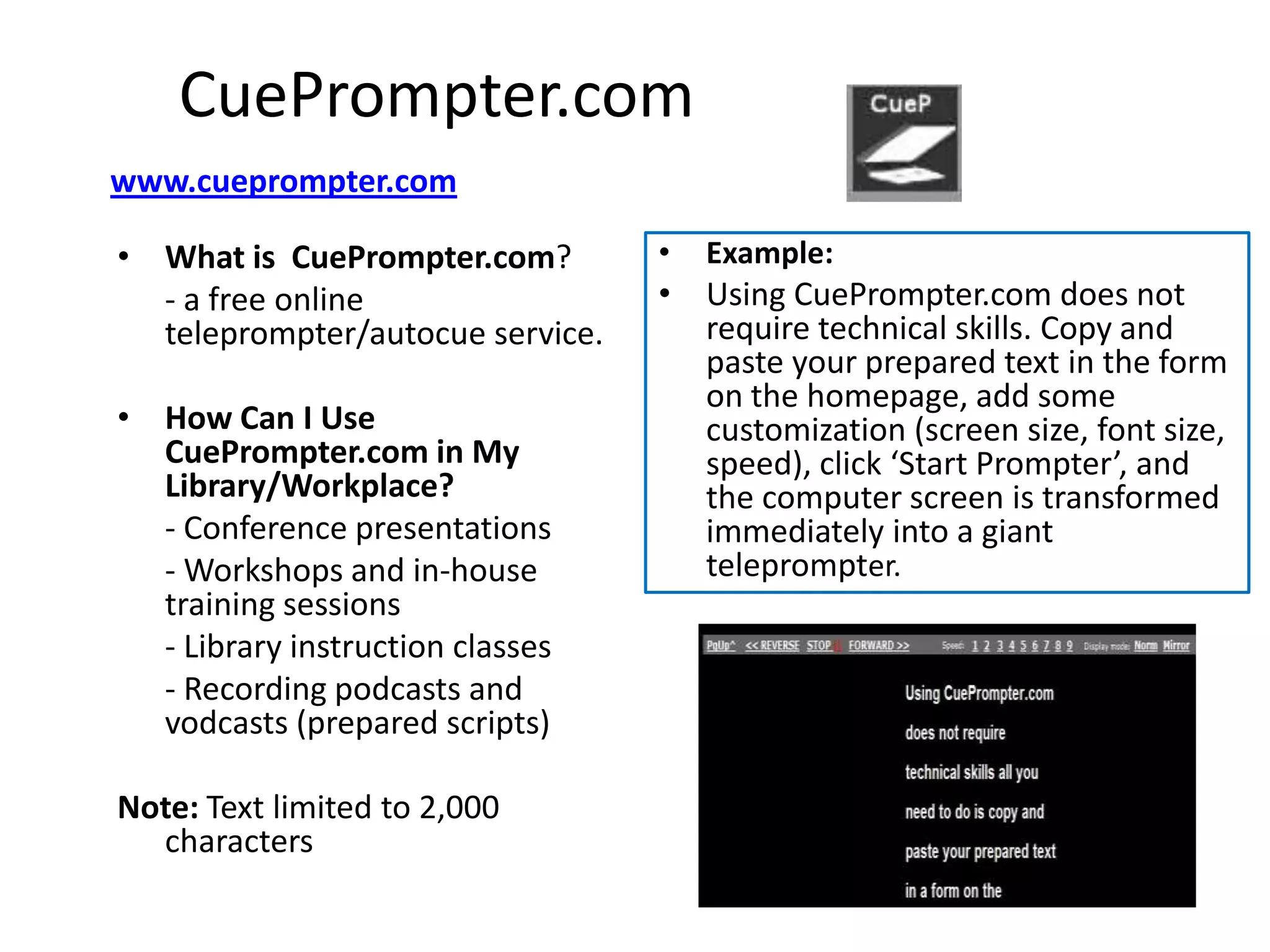 CuePrompter.com
www.cueprompter.com

• What is CuePrompter.com?        •   Example:
  - a free online                 • Using CuePrompter.com does not
  teleprompter/autocue service.     require technical skills. Copy and
                                    paste your prepared text in the form
                                    on the homepage, add some
• How Can I Use                     customization (screen size, font size,
  CuePrompter.com in My             speed), click ‘Start Prompter’, and
  Library/Workplace?                the computer screen is transformed
  - Conference presentations        immediately into a giant
  - Workshops and in-house          teleprompter.
  training sessions
  - Library instruction classes
  - Recording podcasts and
  vodcasts (prepared scripts)

Note: Text limited to 2,000
  characters
 