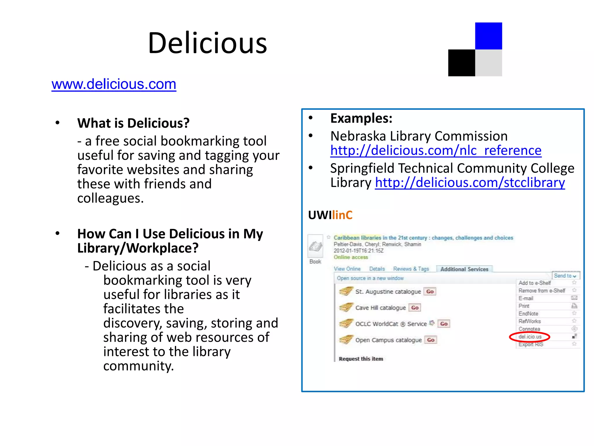 Delicious
www.delicious.com

•   What is Delicious?                   •   Examples:
    - a free social bookmarking tool     •   Nebraska Library Commission
    useful for saving and tagging your       http://delicious.com/nlc_reference
    favorite websites and sharing        •   Springfield Technical Community College
    these with friends and                   Library http://delicious.com/stcclibrary
    colleagues.
                                         UWIlinC
•   How Can I Use Delicious in My
    Library/Workplace?
     - Delicious as a social
        bookmarking tool is very
        useful for libraries as it
        facilitates the
        discovery, saving, storing and
        sharing of web resources of
        interest to the library
        community.
 