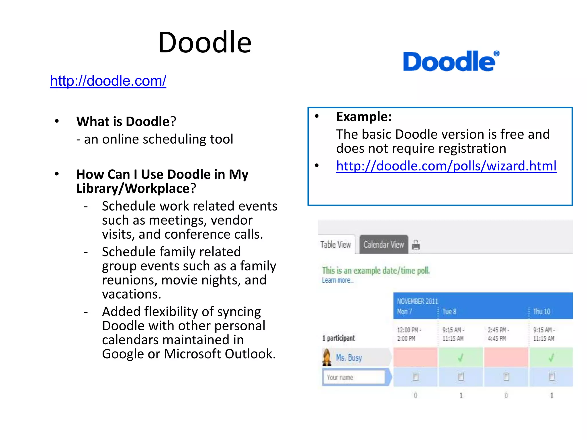 Doodle
http://doodle.com/

•   What is Doodle?                     •   Example:
    - an online scheduling tool             The basic Doodle version is free and
                                            does not require registration
                                        •   http://doodle.com/polls/wizard.html
•   How Can I Use Doodle in My
    Library/Workplace?
     - Schedule work related events
        such as meetings, vendor
        visits, and conference calls.
     - Schedule family related
        group events such as a family
        reunions, movie nights, and
        vacations.
     - Added flexibility of syncing
        Doodle with other personal
        calendars maintained in
        Google or Microsoft Outlook.
 