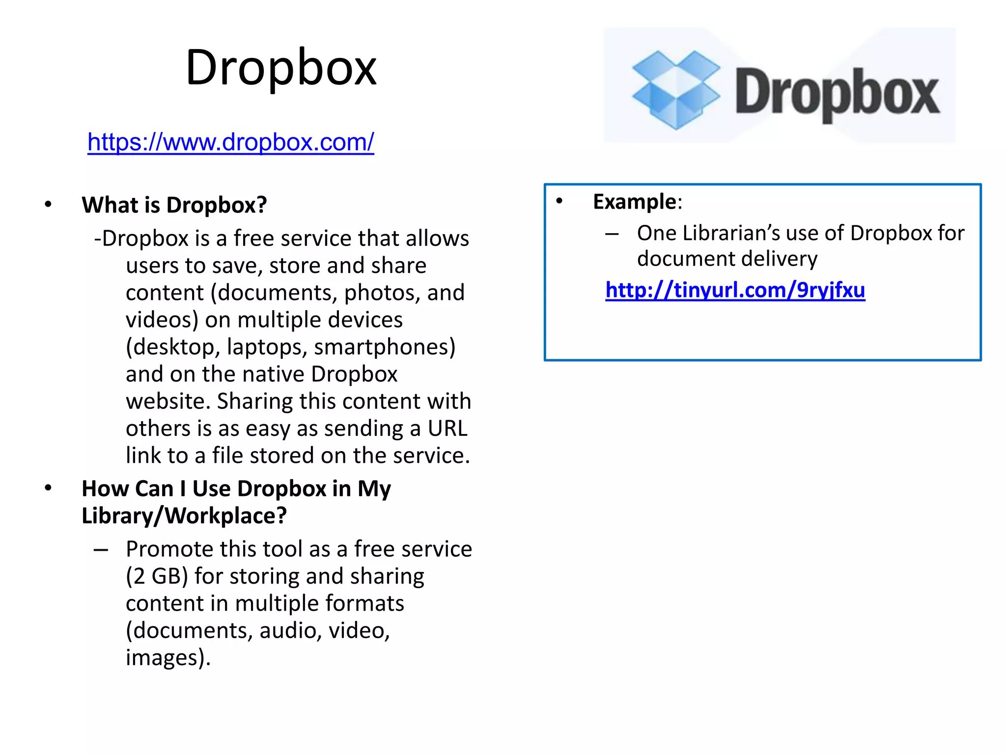 Dropbox
    https://www.dropbox.com/

•   What is Dropbox?                            •   Example:
     -Dropbox is a free service that allows          – One Librarian’s use of Dropbox for
        users to save, store and share                  document delivery
        content (documents, photos, and              http://tinyurl.com/9ryjfxu
        videos) on multiple devices
        (desktop, laptops, smartphones)
        and on the native Dropbox
        website. Sharing this content with
        others is as easy as sending a URL
        link to a file stored on the service.
•   How Can I Use Dropbox in My
    Library/Workplace?
     – Promote this tool as a free service
        (2 GB) for storing and sharing
        content in multiple formats
        (documents, audio, video,
        images).
 