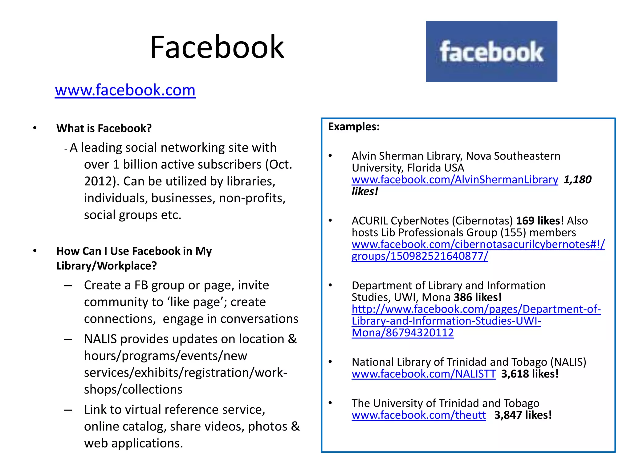 Facebook
    www.facebook.com

•   What is Facebook?                                Examples:
     -A   leading social networking site with
                                                     •   Alvin Sherman Library, Nova Southeastern
           over 1 billion active subscribers (Oct.       University, Florida USA
           2012). Can be utilized by libraries,          www.facebook.com/AlvinShermanLibrary 1,180
                                                         likes!
           individuals, businesses, non-profits,
           social groups etc.                        •   ACURIL CyberNotes (Cibernotas) 169 likes! Also
                                                         hosts Lib Professionals Group (155) members
                                                         www.facebook.com/cibernotasacurilcybernotes#!/
•   How Can I Use Facebook in My                         groups/150982521640877/
    Library/Workplace?
     – Create a FB group or page, invite             •   Department of Library and Information
       community to ‘like page’; create                  Studies, UWI, Mona 386 likes!
                                                         http://www.facebook.com/pages/Department-of-
       connections, engage in conversations              Library-and-Information-Studies-UWI-
                                                         Mona/86794320112
     – NALIS provides updates on location &
       hours/programs/events/new                     •   National Library of Trinidad and Tobago (NALIS)
       services/exhibits/registration/work-              www.facebook.com/NALISTT 3,618 likes!
       shops/collections
                                                     •   The University of Trinidad and Tobago
     – Link to virtual reference service,                www.facebook.com/theutt 3,847 likes!
       online catalog, share videos, photos &
       web applications.
 