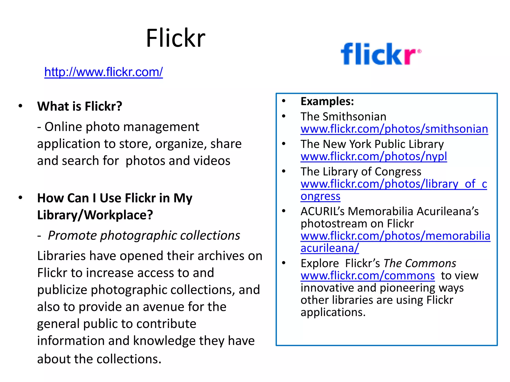 Flickr
    http://www.flickr.com/

• What is Flickr?                           •   Examples:
                                            •   The Smithsonian
  - Online photo management                     www.flickr.com/photos/smithsonian
  application to store, organize, share     •   The New York Public Library
  and search for photos and videos              www.flickr.com/photos/nypl
                                            •   The Library of Congress
                                                www.flickr.com/photos/library_of_c
• How Can I Use Flickr in My                    ongress
  Library/Workplace?                        •   ACURIL’s Memorabilia Acurileana’s
                                                photostream on Flickr
  - Promote photographic collections            www.flickr.com/photos/memorabilia
                                                acurileana/
  Libraries have opened their archives on   •   Explore Flickr’s The Commons
  Flickr to increase access to and              www.flickr.com/commons to view
  publicize photographic collections, and       innovative and pioneering ways
                                                other libraries are using Flickr
  also to provide an avenue for the             applications.
  general public to contribute
  information and knowledge they have
  about the collections.
 