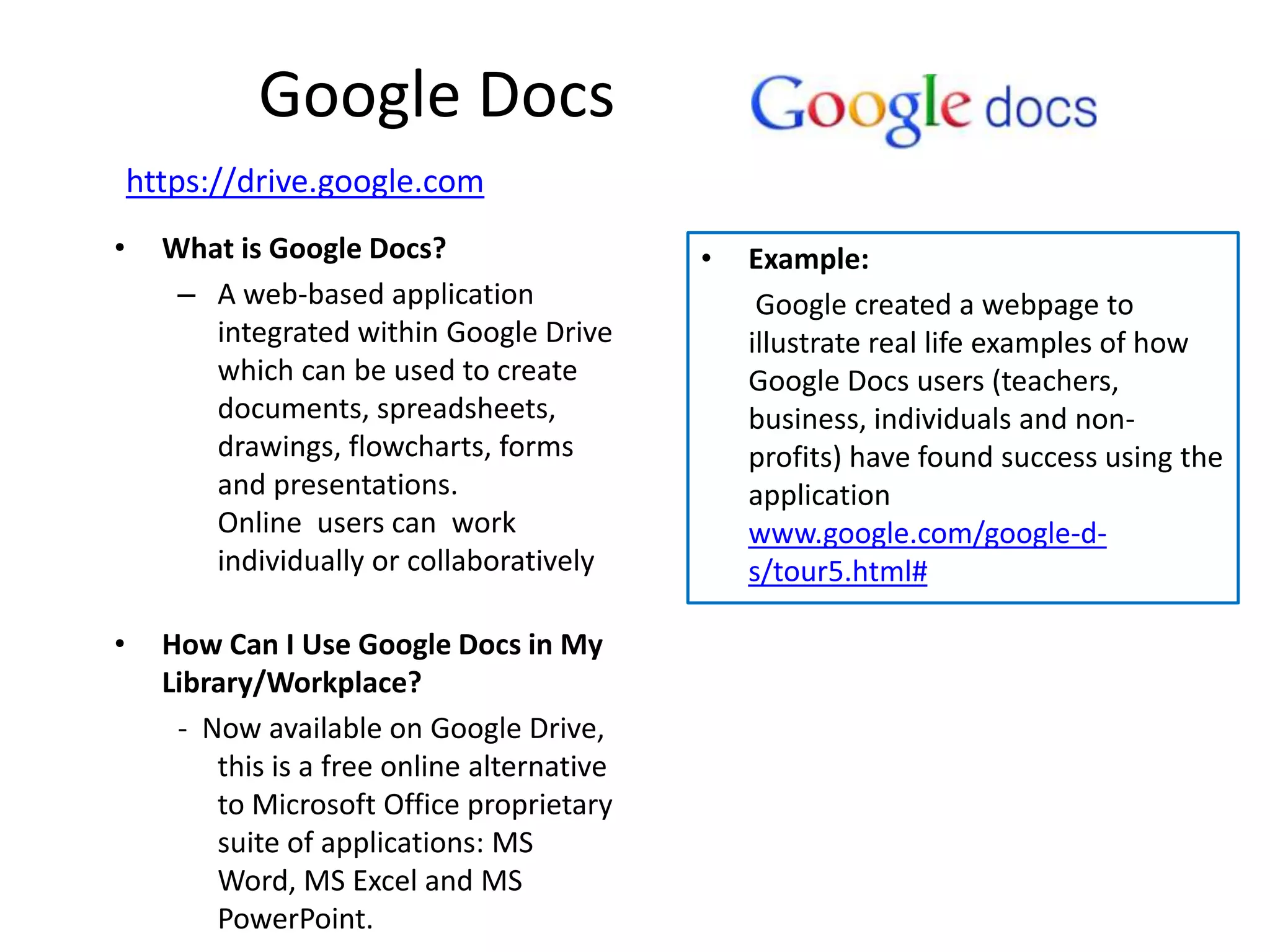 Google Docs
    https://drive.google.com
•     What is Google Docs?                    •   Example:
       – A web-based application                   Google created a webpage to
         integrated within Google Drive           illustrate real life examples of how
         which can be used to create              Google Docs users (teachers,
         documents, spreadsheets,                 business, individuals and non-
         drawings, flowcharts, forms              profits) have found success using the
         and presentations.                       application
         Online users can work                    www.google.com/google-d-
         individually or collaboratively          s/tour5.html#

•     How Can I Use Google Docs in My
      Library/Workplace?
       - Now available on Google Drive,
          this is a free online alternative
          to Microsoft Office proprietary
          suite of applications: MS
          Word, MS Excel and MS
          PowerPoint.
 