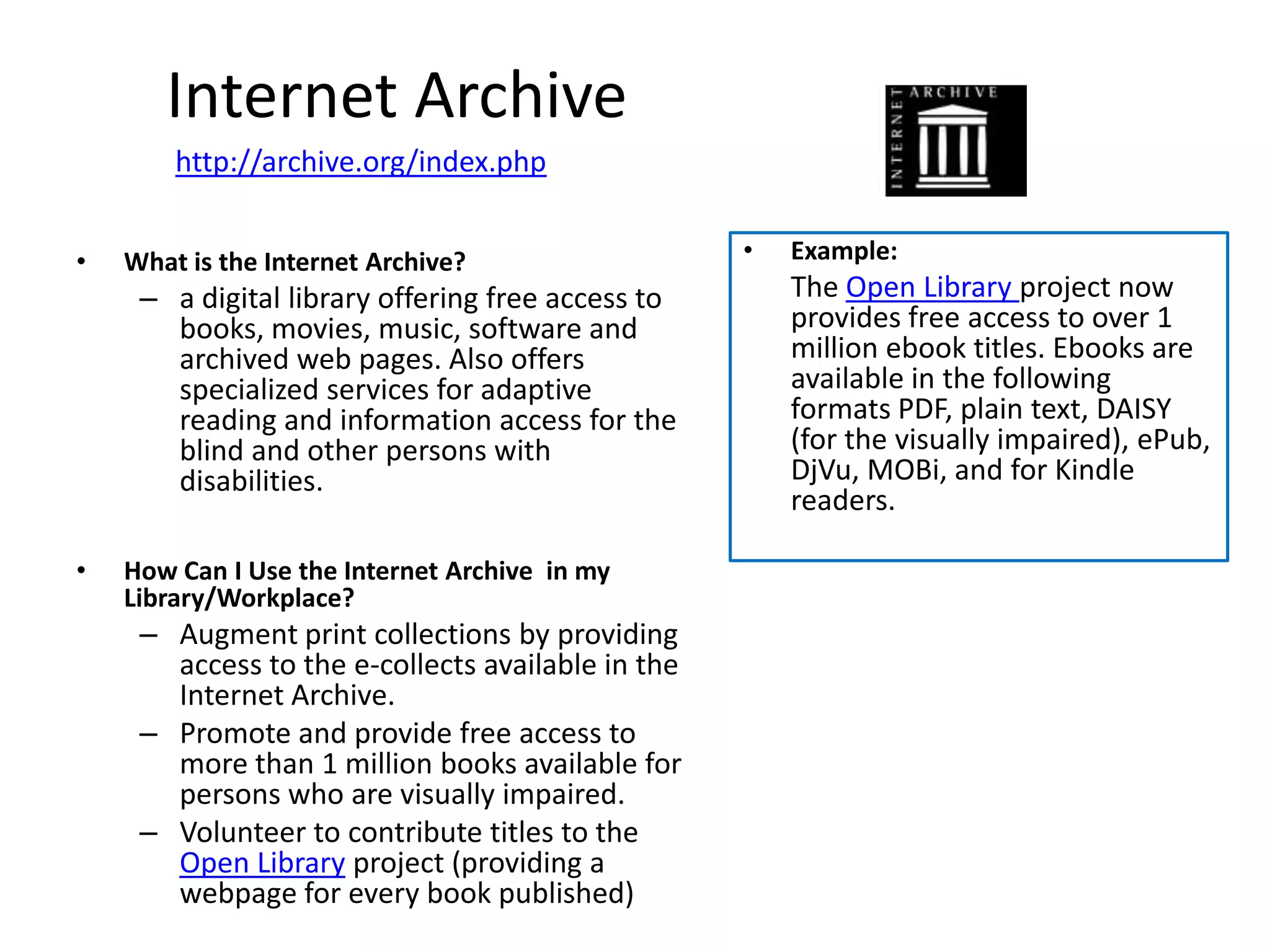 Internet Archive
        http://archive.org/index.php


•   What is the Internet Archive?                  •   Example:
     – a digital library offering free access to       The Open Library project now
       books, movies, music, software and              provides free access to over 1
       archived web pages. Also offers                 million ebook titles. Ebooks are
       specialized services for adaptive               available in the following
       reading and information access for the          formats PDF, plain text, DAISY
       blind and other persons with                    (for the visually impaired), ePub,
       disabilities.                                   DjVu, MOBi, and for Kindle
                                                       readers.

•   How Can I Use the Internet Archive in my
    Library/Workplace?
     – Augment print collections by providing
       access to the e-collects available in the
       Internet Archive.
     – Promote and provide free access to
       more than 1 million books available for
       persons who are visually impaired.
     – Volunteer to contribute titles to the
       Open Library project (providing a
       webpage for every book published)
 