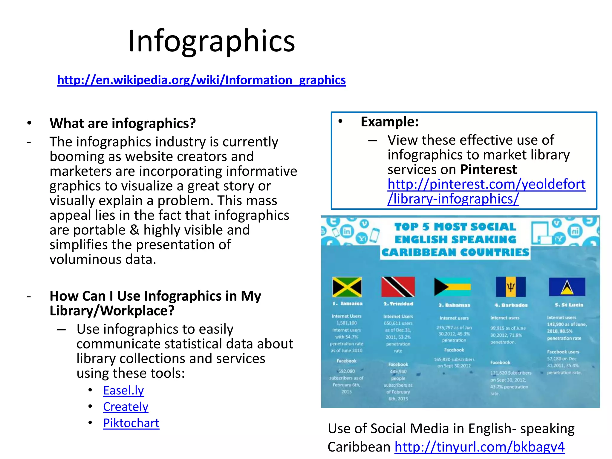 Infographics
     http://en.wikipedia.org/wiki/Information_graphics


•   What are infographics?                          •    Example:
-   The infographics industry is currently                – View these effective use of
    booming as website creators and                         infographics to market library
    marketers are incorporating informative                 services on Pinterest
    graphics to visualize a great story or                  http://pinterest.com/yeoldefort
    visually explain a problem. This mass                   /library-infographics/
    appeal lies in the fact that infographics
    are portable & highly visible and
    simplifies the presentation of
    voluminous data.

-   How Can I Use Infographics in My
    Library/Workplace?
     – Use infographics to easily
        communicate statistical data about
        library collections and services
        using these tools:
          • Easel.ly
          • Creately
          • Piktochart                            Use of Social Media in English- speaking
                                                  Caribbean http://tinyurl.com/bkbagv4
 
