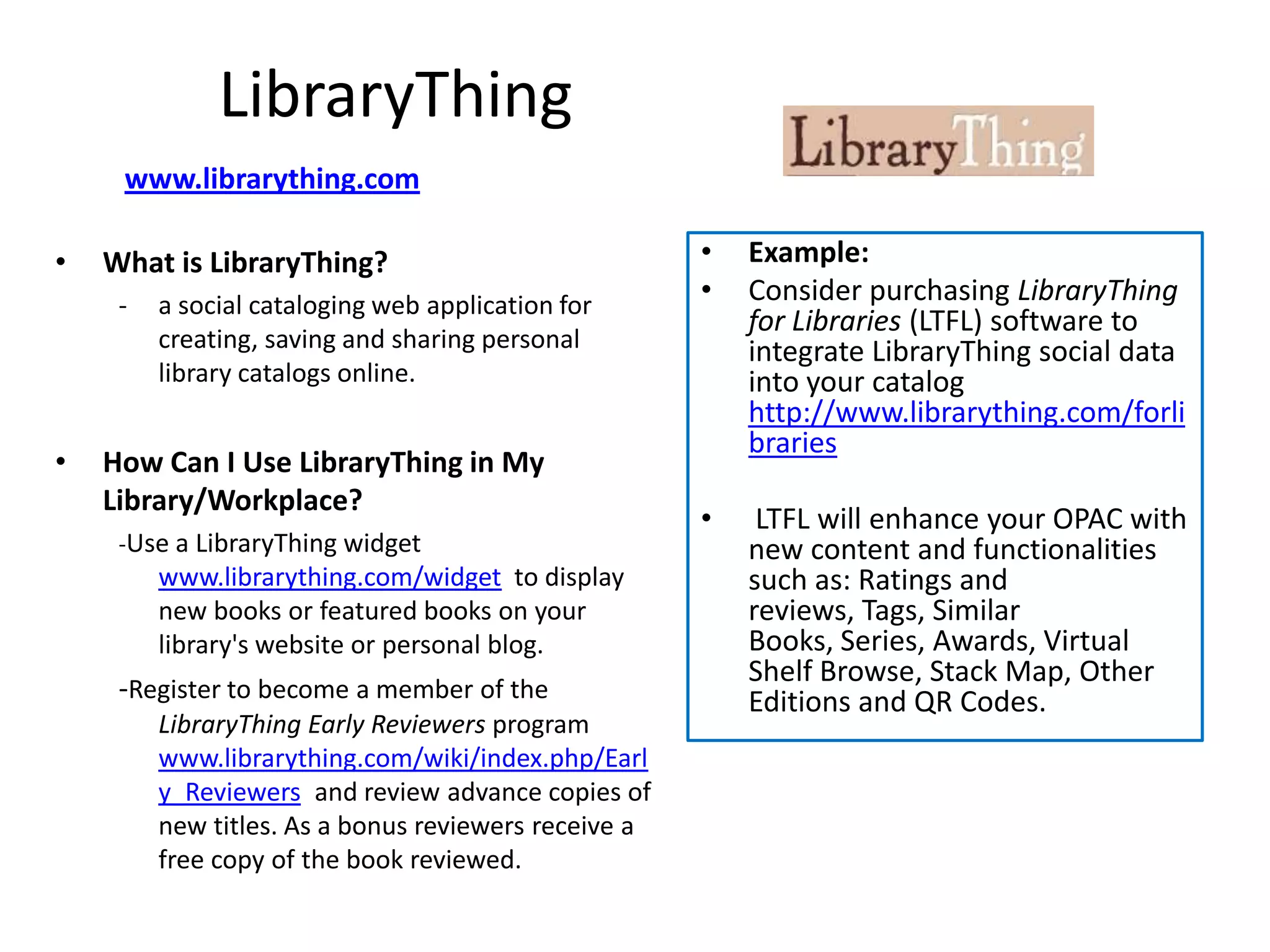 LibraryThing
     www.librarything.com

•   What is LibraryThing?                             •   Example:
     -   a social cataloging web application for      •   Consider purchasing LibraryThing
                                                          for Libraries (LTFL) software to
         creating, saving and sharing personal            integrate LibraryThing social data
         library catalogs online.                         into your catalog
                                                          http://www.librarything.com/forli
                                                          braries
•   How Can I Use LibraryThing in My
    Library/Workplace?
                                                      •    LTFL will enhance your OPAC with
     -Use a LibraryThing widget                           new content and functionalities
         www.librarything.com/widget to display           such as: Ratings and
         new books or featured books on your              reviews, Tags, Similar
         library's website or personal blog.              Books, Series, Awards, Virtual
                                                          Shelf Browse, Stack Map, Other
     -Register to become a member of the                  Editions and QR Codes.
         LibraryThing Early Reviewers program
         www.librarything.com/wiki/index.php/Earl
         y_Reviewers and review advance copies of
         new titles. As a bonus reviewers receive a
         free copy of the book reviewed.
 