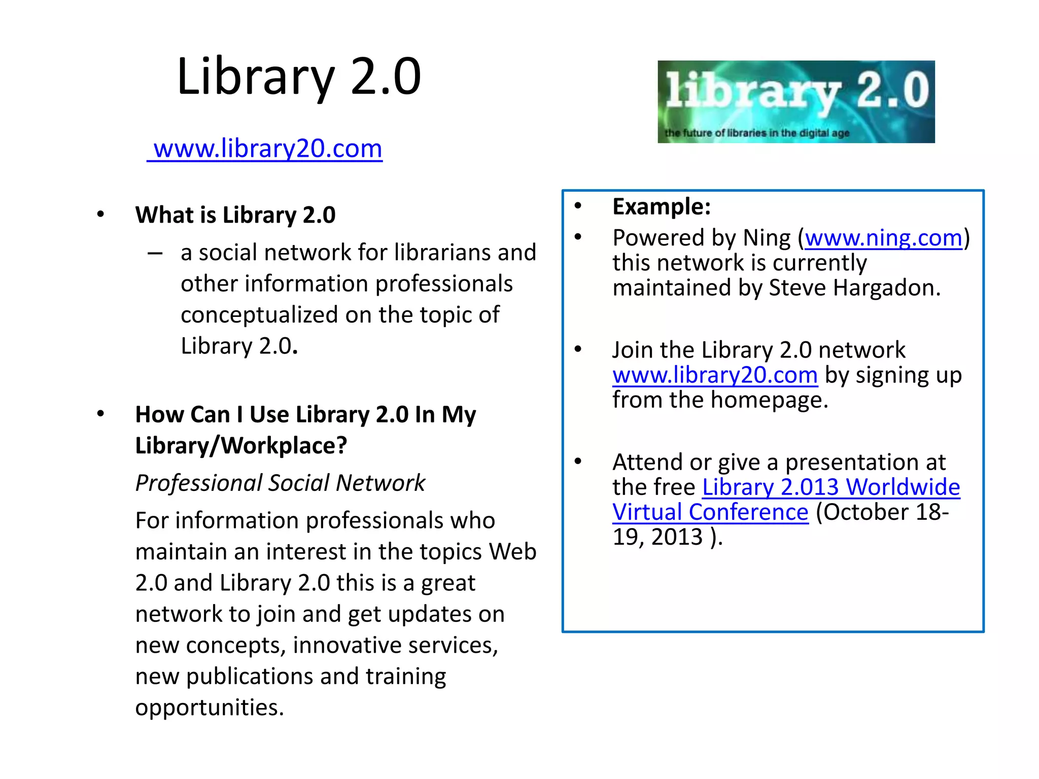 Library 2.0
     www.library20.com

•   What is Library 2.0                      •   Example:
                                             •   Powered by Ning (www.ning.com)
     – a social network for librarians and       this network is currently
       other information professionals           maintained by Steve Hargadon.
       conceptualized on the topic of
       Library 2.0.                          •   Join the Library 2.0 network
                                                 www.library20.com by signing up
                                                 from the homepage.
•   How Can I Use Library 2.0 In My
    Library/Workplace?
                                             •   Attend or give a presentation at
    Professional Social Network                  the free Library 2.013 Worldwide
    For information professionals who            Virtual Conference (October 18-
                                                 19, 2013 ).
    maintain an interest in the topics Web
    2.0 and Library 2.0 this is a great
    network to join and get updates on
    new concepts, innovative services,
    new publications and training
    opportunities.
 