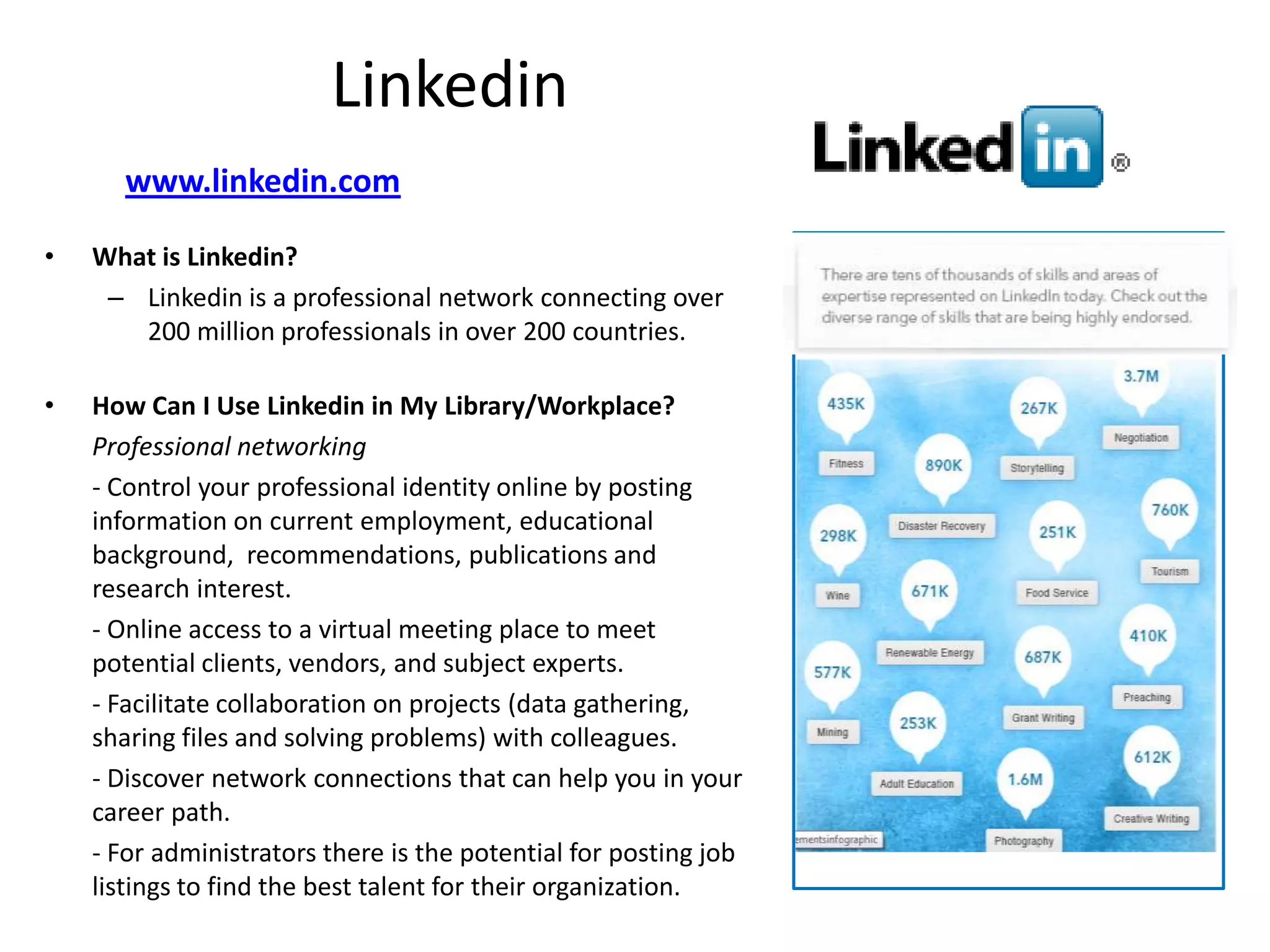 Linkedin
       www.linkedin.com

•   What is Linkedin?
     – Linkedin is a professional network connecting over
       200 million professionals in over 200 countries.

•   How Can I Use Linkedin in My Library/Workplace?
    Professional networking
    - Control your professional identity online by posting
    information on current employment, educational
    background, recommendations, publications and
    research interest.
    - Online access to a virtual meeting place to meet
    potential clients, vendors, and subject experts.
    - Facilitate collaboration on projects (data gathering,
    sharing files and solving problems) with colleagues.
    - Discover network connections that can help you in your
    career path.
    - For administrators there is the potential for posting job
    listings to find the best talent for their organization.
 
