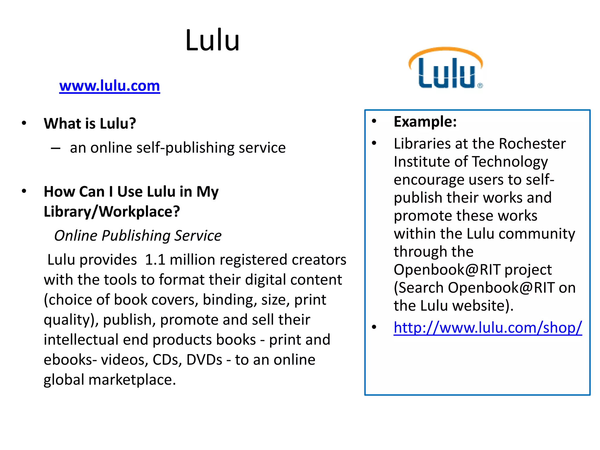Lulu
     www.lulu.com

• What is Lulu?                                    • Example:
  – an online self-publishing service              • Libraries at the Rochester
                                                     Institute of Technology
                                                     encourage users to self-
• How Can I Use Lulu in My                           publish their works and
  Library/Workplace?                                 promote these works
    Online Publishing Service                        within the Lulu community
   Lulu provides 1.1 million registered creators     through the
                                                     Openbook@RIT project
  with the tools to format their digital content     (Search Openbook@RIT on
  (choice of book covers, binding, size, print       the Lulu website).
  quality), publish, promote and sell their        • http://www.lulu.com/shop/
  intellectual end products books - print and
  ebooks- videos, CDs, DVDs - to an online
  global marketplace.
 