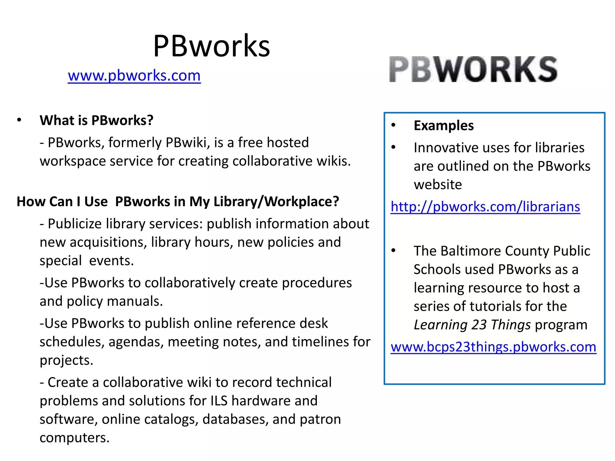 PBworks
        www.pbworks.com

•   What is PBworks?                                        •   Examples
    - PBworks, formerly PBwiki, is a free hosted            •   Innovative uses for libraries
    workspace service for creating collaborative wikis.         are outlined on the PBworks
                                                                website
How Can I Use PBworks in My Library/Workplace?              http://pbworks.com/librarians
  - Publicize library services: publish information about
  new acquisitions, library hours, new policies and
                                                            • The Baltimore County Public
  special events.
                                                              Schools used PBworks as a
  -Use PBworks to collaboratively create procedures           learning resource to host a
  and policy manuals.                                         series of tutorials for the
  -Use PBworks to publish online reference desk               Learning 23 Things program
  schedules, agendas, meeting notes, and timelines for      www.bcps23things.pbworks.com
  projects.
  - Create a collaborative wiki to record technical
  problems and solutions for ILS hardware and
  software, online catalogs, databases, and patron
  computers.
 