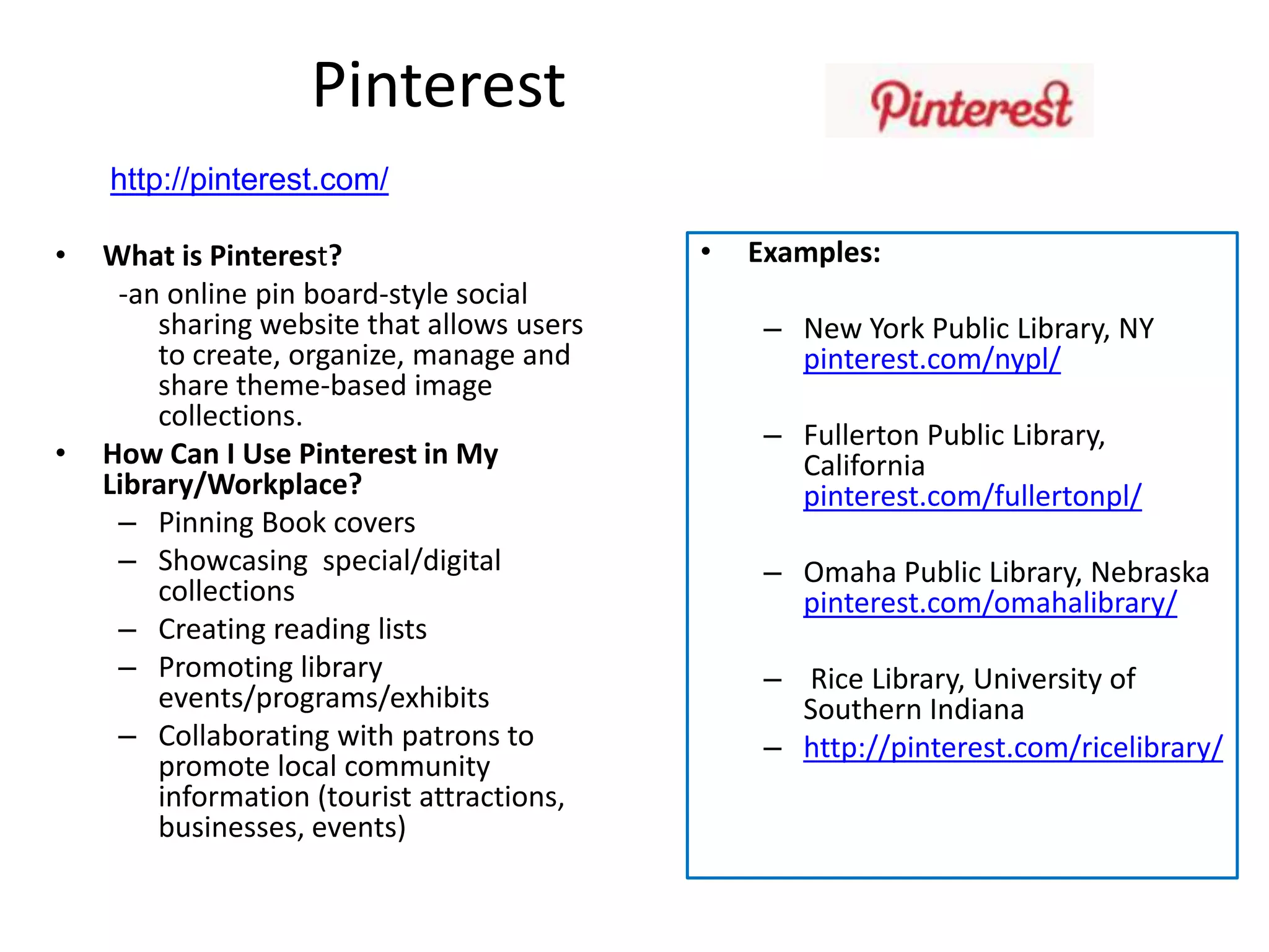 Pinterest
    http://pinterest.com/

•   What is Pinterest?                      •   Examples:
     -an online pin board-style social
        sharing website that allows users        – New York Public Library, NY
        to create, organize, manage and            pinterest.com/nypl/
        share theme-based image
        collections.
                                                 – Fullerton Public Library,
•   How Can I Use Pinterest in My                  California
    Library/Workplace?                             pinterest.com/fullertonpl/
     – Pinning Book covers
     – Showcasing special/digital                – Omaha Public Library, Nebraska
        collections                                pinterest.com/omahalibrary/
     – Creating reading lists
     – Promoting library                         – Rice Library, University of
        events/programs/exhibits                   Southern Indiana
     – Collaborating with patrons to             – http://pinterest.com/ricelibrary/
        promote local community
        information (tourist attractions,
        businesses, events)
 