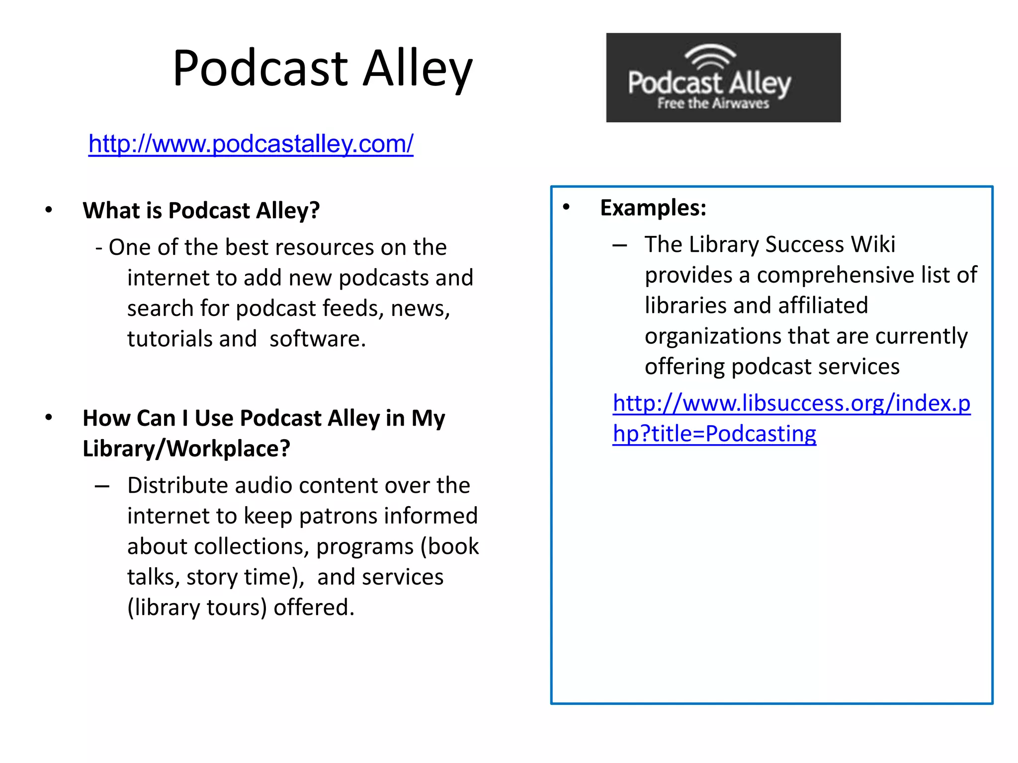 Podcast Alley
    http://www.podcastalley.com/

•   What is Podcast Alley?                  •   Examples:
     - One of the best resources on the          – The Library Success Wiki
        internet to add new podcasts and            provides a comprehensive list of
        search for podcast feeds, news,             libraries and affiliated
        tutorials and software.                     organizations that are currently
                                                    offering podcast services
                                                 http://www.libsuccess.org/index.p
•   How Can I Use Podcast Alley in My
                                                 hp?title=Podcasting
    Library/Workplace?
     – Distribute audio content over the
        internet to keep patrons informed
        about collections, programs (book
        talks, story time), and services
        (library tours) offered.
 
