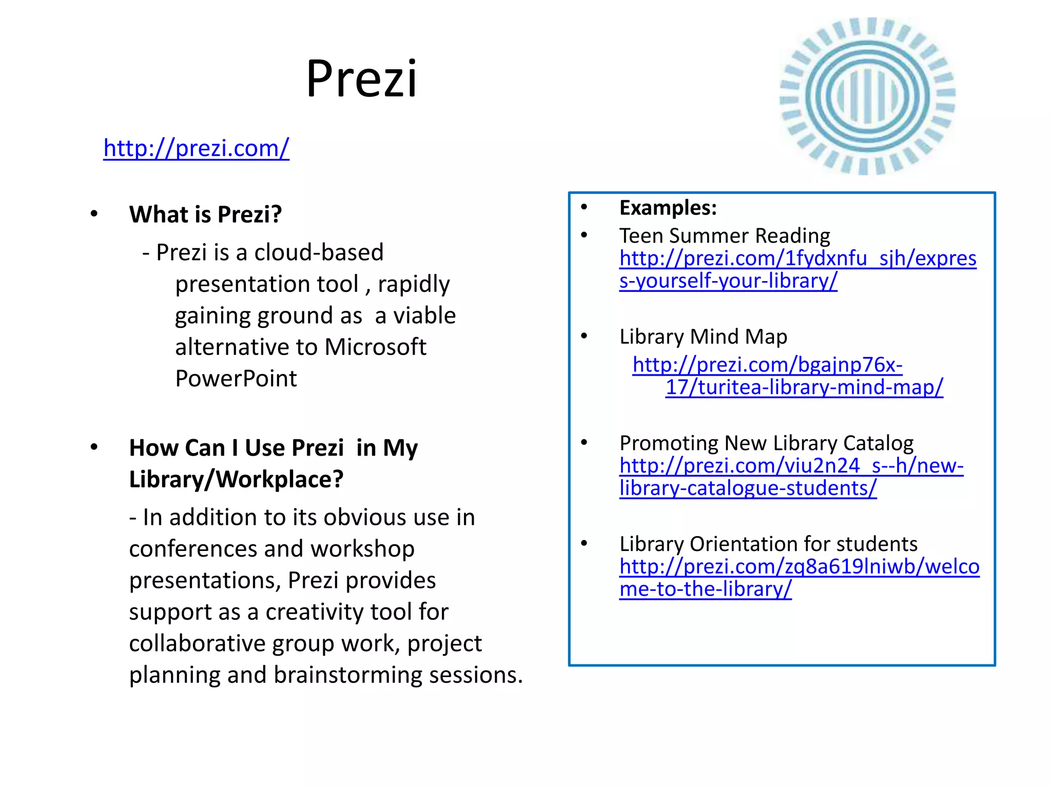 Prezi
    http://prezi.com/

•     What is Prezi?                         •   Examples:
                                             •   Teen Summer Reading
       - Prezi is a cloud-based                  http://prezi.com/1fydxnfu_sjh/expres
           presentation tool , rapidly           s-yourself-your-library/
           gaining ground as a viable
           alternative to Microsoft          •   Library Mind Map
                                                   http://prezi.com/bgajnp76x-
           PowerPoint                                 17/turitea-library-mind-map/

•     How Can I Use Prezi in My              •   Promoting New Library Catalog
                                                 http://prezi.com/viu2n24_s--h/new-
      Library/Workplace?                         library-catalogue-students/
      - In addition to its obvious use in
      conferences and workshop               •   Library Orientation for students
                                                 http://prezi.com/zq8a619lniwb/welco
      presentations, Prezi provides              me-to-the-library/
      support as a creativity tool for
      collaborative group work, project
      planning and brainstorming sessions.
 