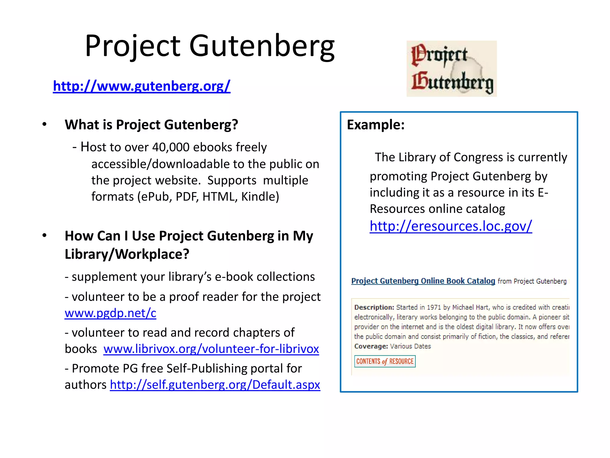 Project Gutenberg
    http://www.gutenberg.org/

•    What is Project Gutenberg?                         Example:
      - Host to over 40,000 ebooks freely
                                                            The Library of Congress is currently
          accessible/downloadable to the public on
          the project website. Supports multiple           promoting Project Gutenberg by
          formats (ePub, PDF, HTML, Kindle)                including it as a resource in its E-
                                                           Resources online catalog
                                                           http://eresources.loc.gov/
•    How Can I Use Project Gutenberg in My
     Library/Workplace?
     - supplement your library’s e-book collections
     - volunteer to be a proof reader for the project
     www.pgdp.net/c
     - volunteer to read and record chapters of
     books www.librivox.org/volunteer-for-librivox
     - Promote PG free Self-Publishing portal for
     authors http://self.gutenberg.org/Default.aspx
 