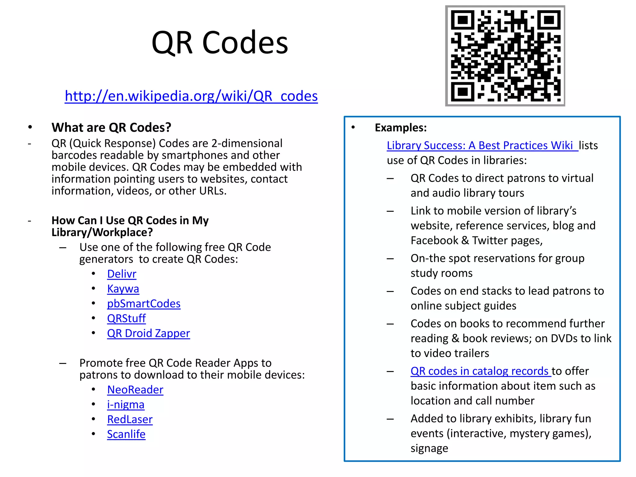 QR Codes
      http://en.wikipedia.org/wiki/QR_codes
•   What are QR Codes?                                  •   Examples:
-   QR (Quick Response) Codes are 2-dimensional               Library Success: A Best Practices Wiki lists
    barcodes readable by smartphones and other                use of QR Codes in libraries:
    mobile devices. QR Codes may be embedded with
    information pointing users to websites, contact           – QR Codes to direct patrons to virtual
    information, videos, or other URLs.                            and audio library tours
                                                              – Link to mobile version of library’s
-   How Can I Use QR Codes in My                                   website, reference services, blog and
    Library/Workplace?
                                                                   Facebook & Twitter pages,
      – Use one of the following free QR Code
          generators to create QR Codes:                      – On-the spot reservations for group
            • Delivr                                               study rooms
            • Kaywa                                           – Codes on end stacks to lead patrons to
            • pbSmartCodes                                         online subject guides
            • QRStuff                                         – Codes on books to recommend further
            • QR Droid Zapper                                      reading & book reviews; on DVDs to link
                                                                   to video trailers
     –   Promote free QR Code Reader Apps to
         patrons to download to their mobile devices:         – QR codes in catalog records to offer
           • NeoReader                                             basic information about item such as
           • i-nigma                                               location and call number
           • RedLaser                                         – Added to library exhibits, library fun
           • Scanlife                                              events (interactive, mystery games),
                                                                   signage
 