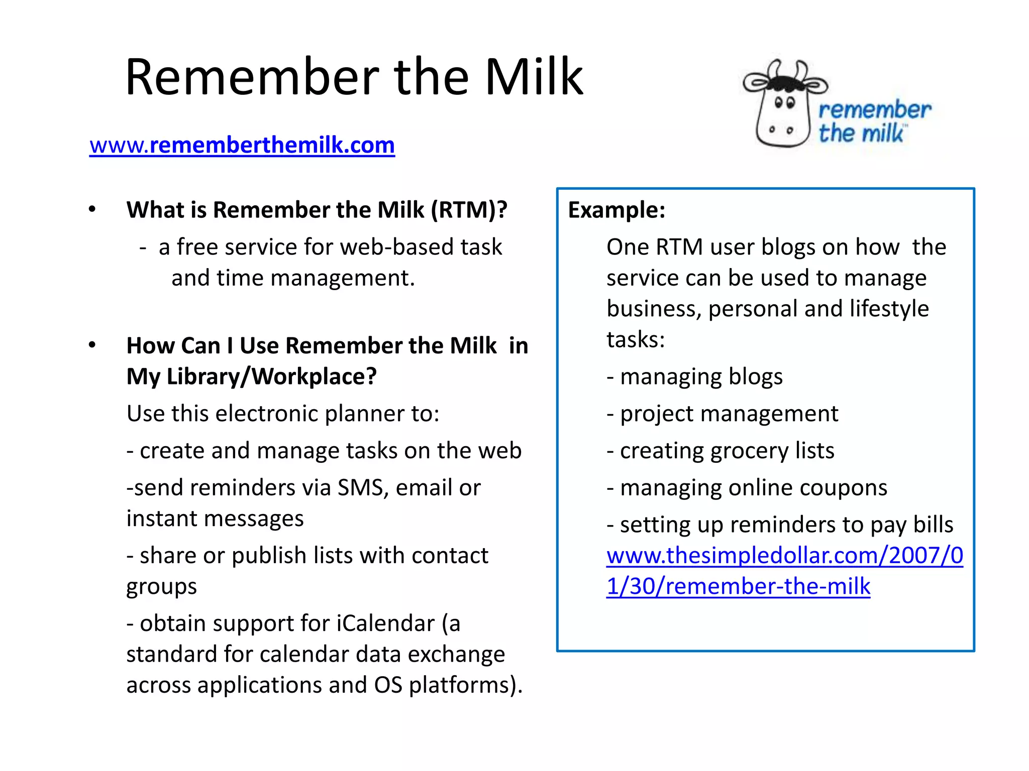 Remember the Milk
www.rememberthemilk.com

•   What is Remember the Milk (RTM)?         Example:
     - a free service for web-based task        One RTM user blogs on how the
        and time management.                    service can be used to manage
                                                business, personal and lifestyle
•   How Can I Use Remember the Milk in          tasks:
    My Library/Workplace?                       - managing blogs
    Use this electronic planner to:             - project management
    - create and manage tasks on the web        - creating grocery lists
    -send reminders via SMS, email or           - managing online coupons
    instant messages                            - setting up reminders to pay bills
    - share or publish lists with contact       www.thesimpledollar.com/2007/0
    groups                                      1/30/remember-the-milk
    - obtain support for iCalendar (a
    standard for calendar data exchange
    across applications and OS platforms).
 