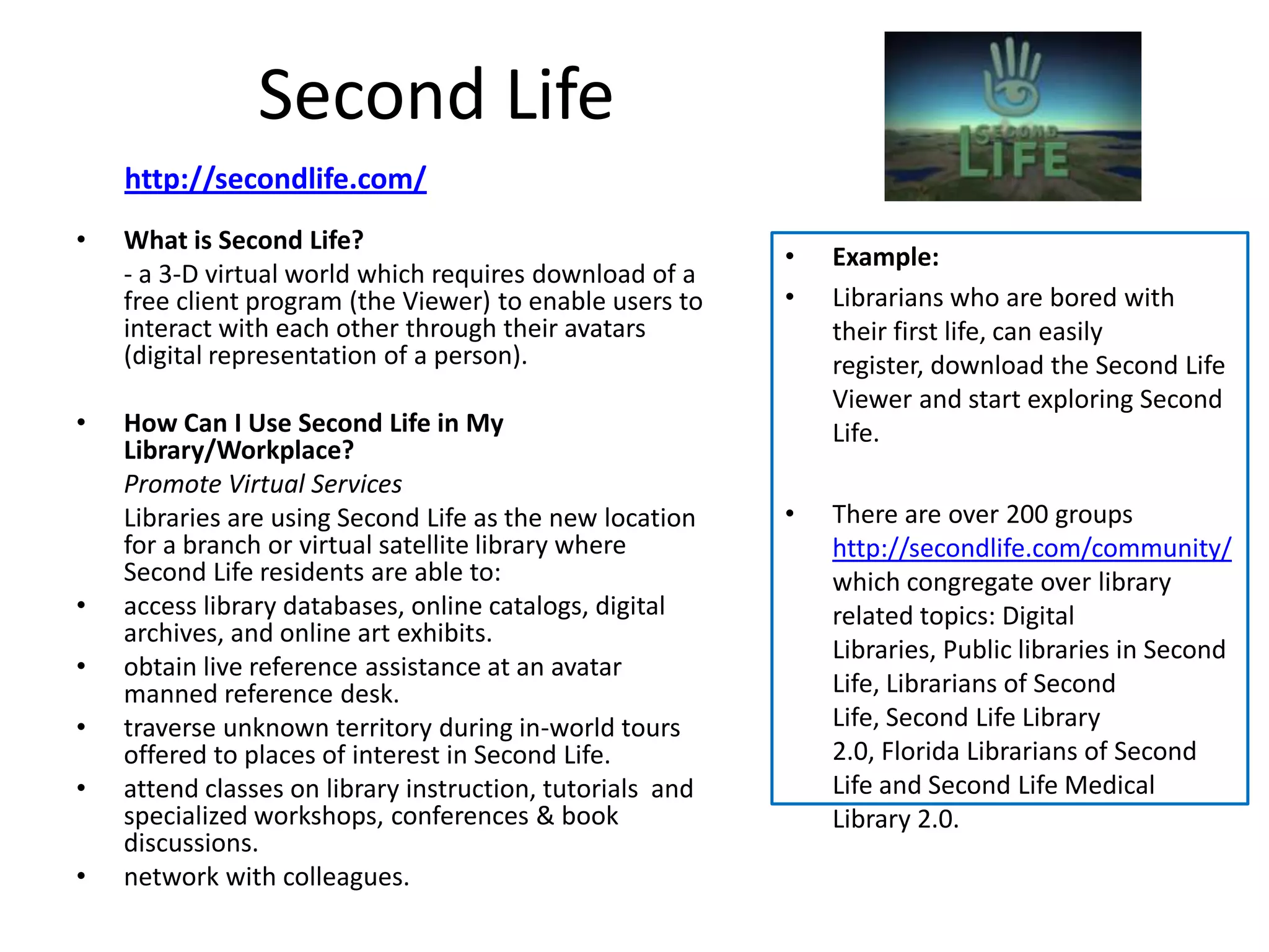 Second Life
    http://secondlife.com/
•   What is Second Life?
                                                           •   Example:
    - a 3-D virtual world which requires download of a
    free client program (the Viewer) to enable users to    •   Librarians who are bored with
    interact with each other through their avatars             their first life, can easily
    (digital representation of a person).                      register, download the Second Life
                                                               Viewer and start exploring Second
•   How Can I Use Second Life in My                            Life.
    Library/Workplace?
    Promote Virtual Services
    Libraries are using Second Life as the new location    •   There are over 200 groups
    for a branch or virtual satellite library where            http://secondlife.com/community/
    Second Life residents are able to:                         which congregate over library
•   access library databases, online catalogs, digital         related topics: Digital
    archives, and online art exhibits.
                                                               Libraries, Public libraries in Second
•   obtain live reference assistance at an avatar
    manned reference desk.                                     Life, Librarians of Second
•   traverse unknown territory during in-world tours           Life, Second Life Library
    offered to places of interest in Second Life.              2.0, Florida Librarians of Second
•   attend classes on library instruction, tutorials and       Life and Second Life Medical
    specialized workshops, conferences & book                  Library 2.0.
    discussions.
•   network with colleagues.
 