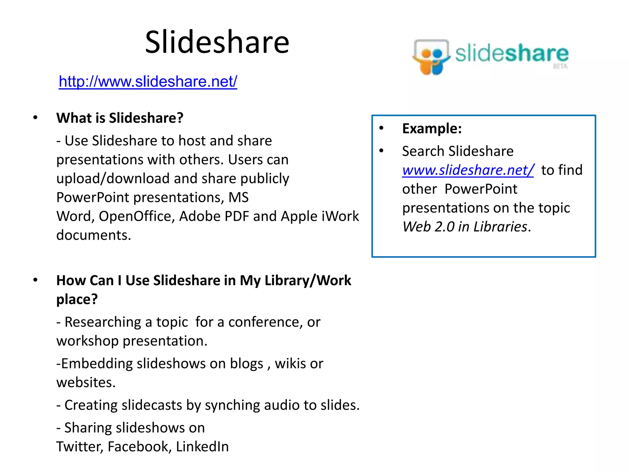 Slideshare
    http://www.slideshare.net/

•   What is Slideshare?
                                                         •   Example:
    - Use Slideshare to host and share
                                                         •   Search Slideshare
    presentations with others. Users can
                                                             www.slideshare.net/ to find
    upload/download and share publicly
                                                             other PowerPoint
    PowerPoint presentations, MS
                                                             presentations on the topic
    Word, OpenOffice, Adobe PDF and Apple iWork
                                                             Web 2.0 in Libraries.
    documents.

•   How Can I Use Slideshare in My Library/Work
    place?
    - Researching a topic for a conference, or
    workshop presentation.
    -Embedding slideshows on blogs , wikis or
    websites.
    - Creating slidecasts by synching audio to slides.
    - Sharing slideshows on
    Twitter, Facebook, LinkedIn
 