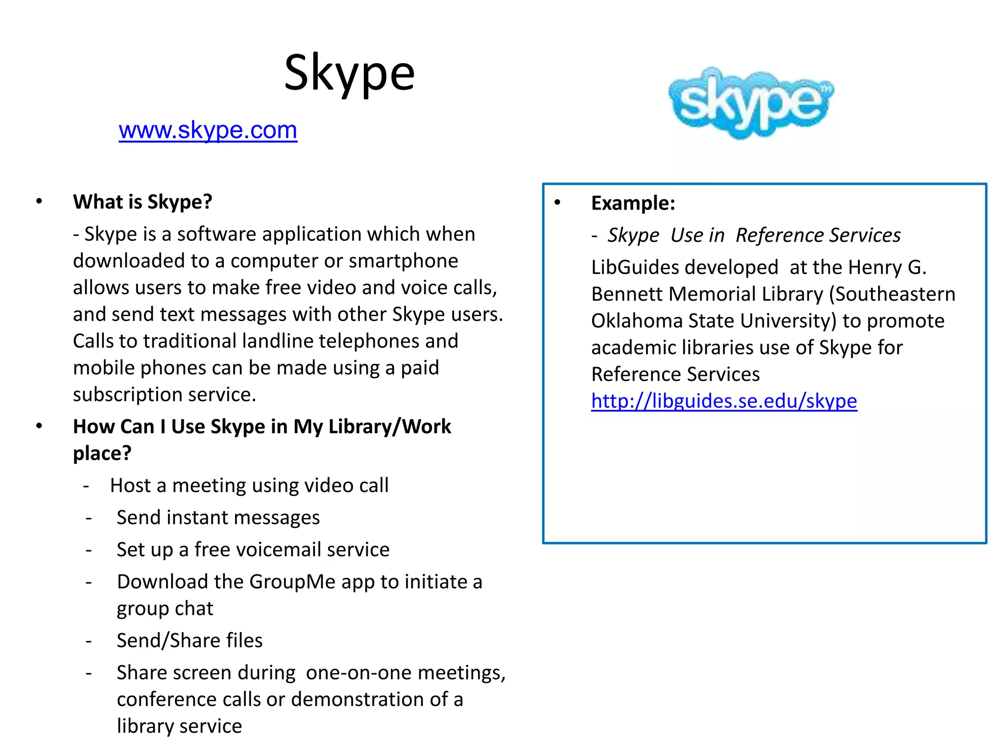Skype
         www.skype.com

•   What is Skype?                                     •   Example:
    - Skype is a software application which when           - Skype Use in Reference Services
    downloaded to a computer or smartphone                 LibGuides developed at the Henry G.
    allows users to make free video and voice calls,       Bennett Memorial Library (Southeastern
    and send text messages with other Skype users.         Oklahoma State University) to promote
    Calls to traditional landline telephones and           academic libraries use of Skype for
    mobile phones can be made using a paid                 Reference Services
    subscription service.                                  http://libguides.se.edu/skype
•   How Can I Use Skype in My Library/Work
    place?
      - Host a meeting using video call
      - Send instant messages
      - Set up a free voicemail service
      - Download the GroupMe app to initiate a
          group chat
      - Send/Share files
      - Share screen during one-on-one meetings,
          conference calls or demonstration of a
          library service
 