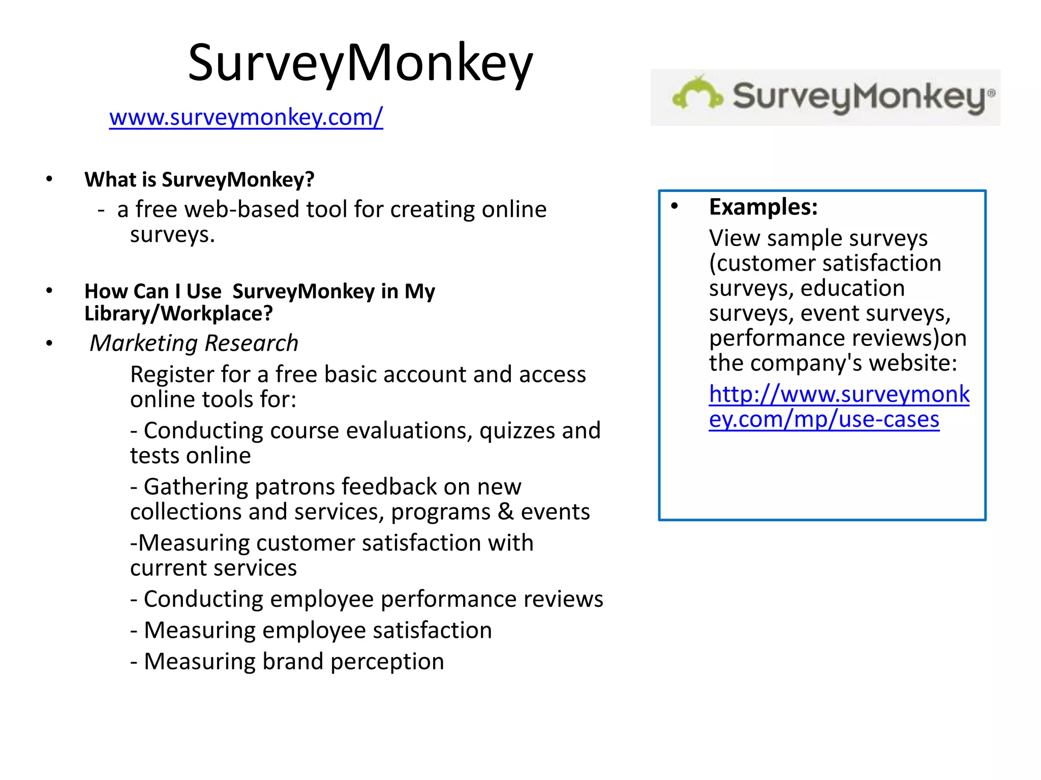 SurveyMonkey
      www.surveymonkey.com/

•   What is SurveyMonkey?
     - a free web-based tool for creating online      •   Examples:
        surveys.                                          View sample surveys
                                                          (customer satisfaction
•   How Can I Use SurveyMonkey in My                      surveys, education
    Library/Workplace?                                    surveys, event surveys,
•   Marketing Research                                    performance reviews)on
       Register for a free basic account and access       the company's website:
       online tools for:                                  http://www.surveymonk
       - Conducting course evaluations, quizzes and       ey.com/mp/use-cases
       tests online
       - Gathering patrons feedback on new
       collections and services, programs & events
       -Measuring customer satisfaction with
       current services
       - Conducting employee performance reviews
       - Measuring employee satisfaction
       - Measuring brand perception
 