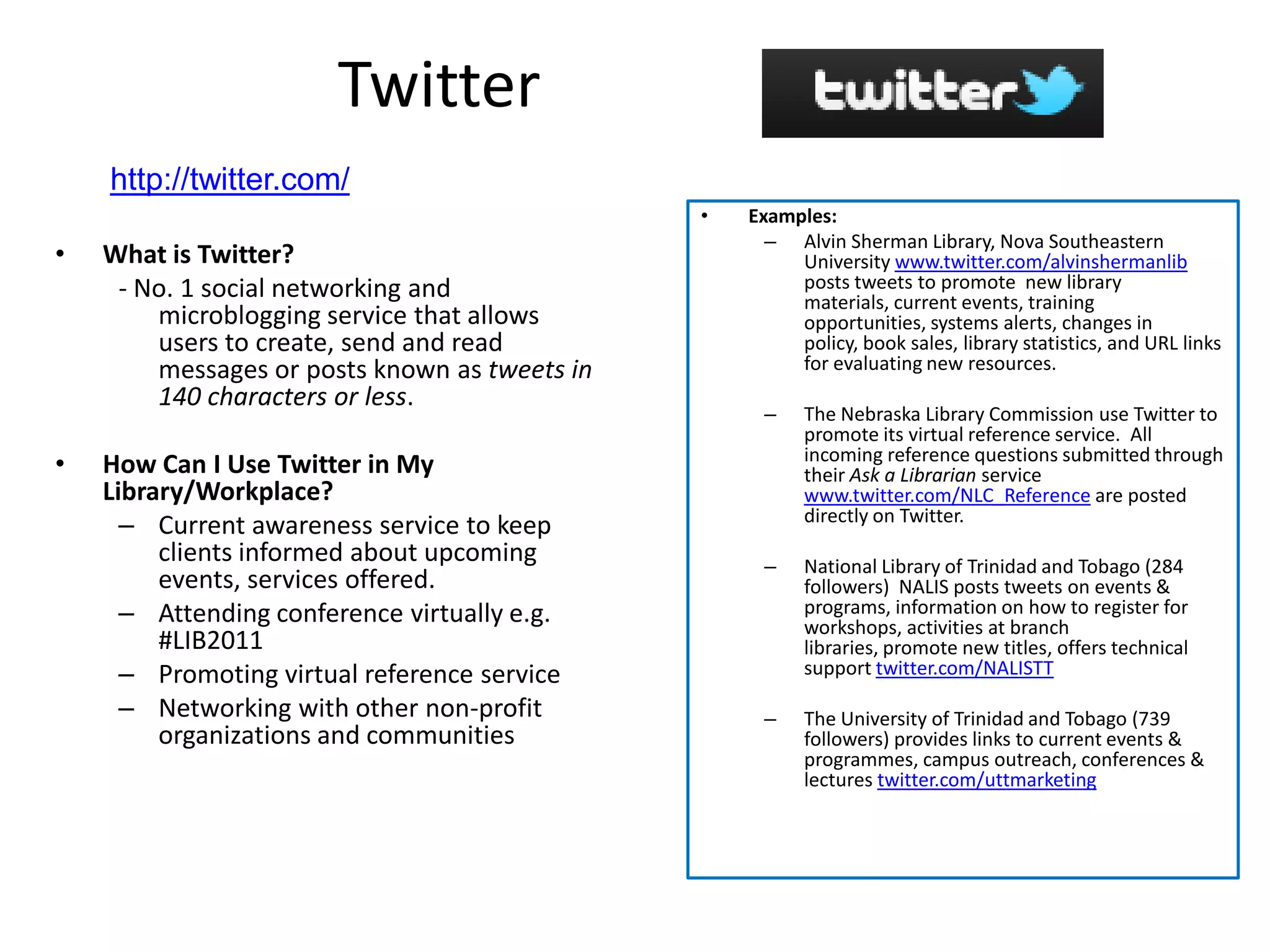 Twitter
    http://twitter.com/
                                               •   Examples:
                                                     – Alvin Sherman Library, Nova Southeastern
•   What is Twitter?                                    University www.twitter.com/alvinshermanlib
     - No. 1 social networking and                      posts tweets to promote new library
                                                        materials, current events, training
        microblogging service that allows               opportunities, systems alerts, changes in
        users to create, send and read                  policy, book sales, library statistics, and URL links
        messages or posts known as tweets in            for evaluating new resources.
        140 characters or less.
                                                    –    The Nebraska Library Commission use Twitter to
                                                         promote its virtual reference service. All
                                                         incoming reference questions submitted through
•   How Can I Use Twitter in My                          their Ask a Librarian service
    Library/Workplace?                                   www.twitter.com/NLC_Reference are posted
                                                         directly on Twitter.
      – Current awareness service to keep
         clients informed about upcoming            –    National Library of Trinidad and Tobago (284
         events, services offered.                       followers) NALIS posts tweets on events &
      – Attending conference virtually e.g.              programs, information on how to register for
                                                         workshops, activities at branch
         #LIB2011                                        libraries, promote new titles, offers technical
      – Promoting virtual reference service              support twitter.com/NALISTT
      – Networking with other non-profit            –    The University of Trinidad and Tobago (739
         organizations and communities                   followers) provides links to current events &
                                                         programmes, campus outreach, conferences &
                                                         lectures twitter.com/uttmarketing
 