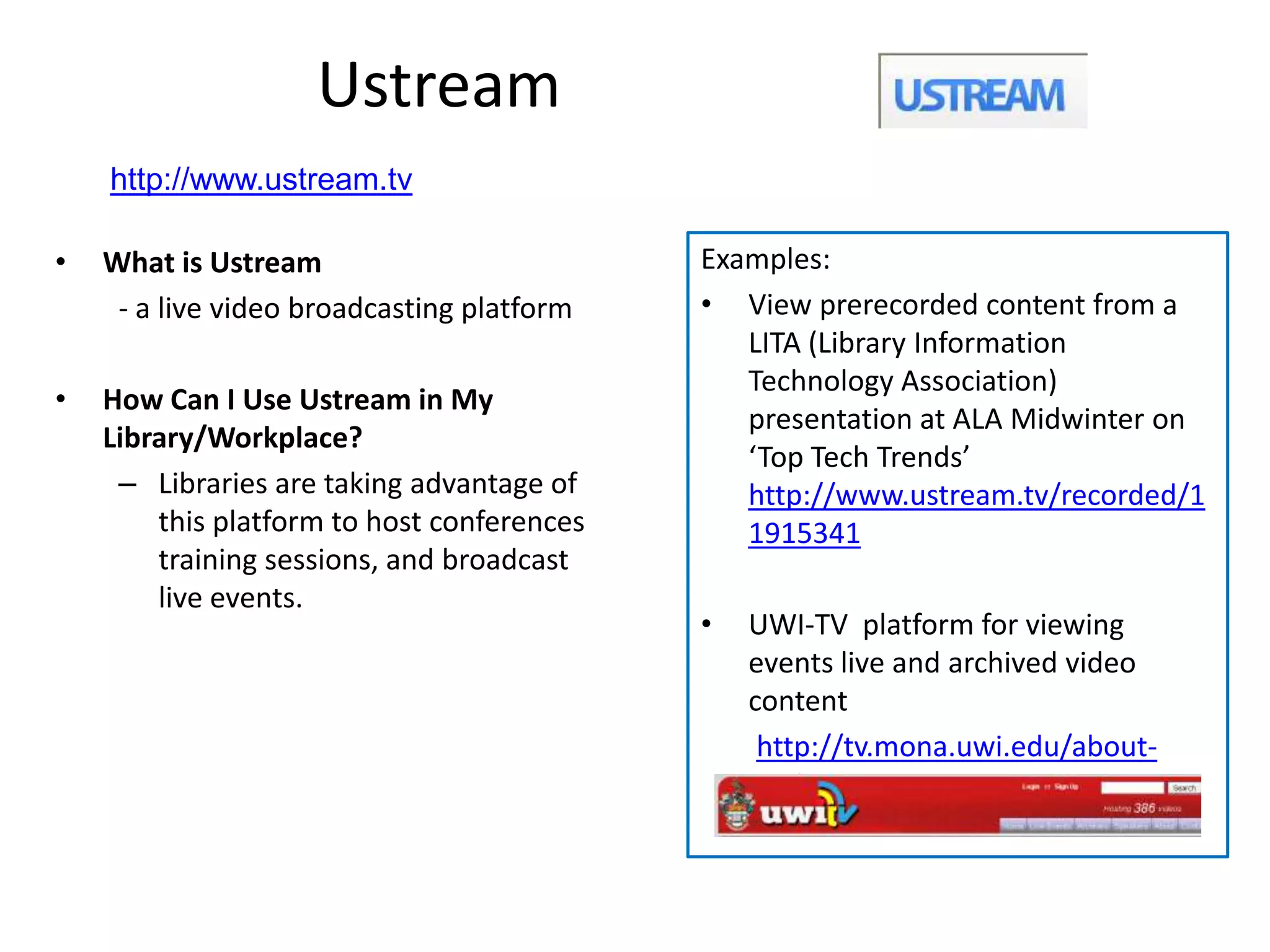 Ustream
    http://www.ustream.tv

•   What is Ustream                         Examples:
     - a live video broadcasting platform   • View prerecorded content from a
                                               LITA (Library Information
                                               Technology Association)
•   How Can I Use Ustream in My
                                               presentation at ALA Midwinter on
    Library/Workplace?
                                               ‘Top Tech Trends’
     – Libraries are taking advantage of       http://www.ustream.tv/recorded/1
        this platform to host conferences      1915341
        training sessions, and broadcast
        live events.
                                            •   UWI-TV platform for viewing
                                                events live and archived video
                                                content
                                                 http://tv.mona.uwi.edu/about-
                                                 uwitv
 