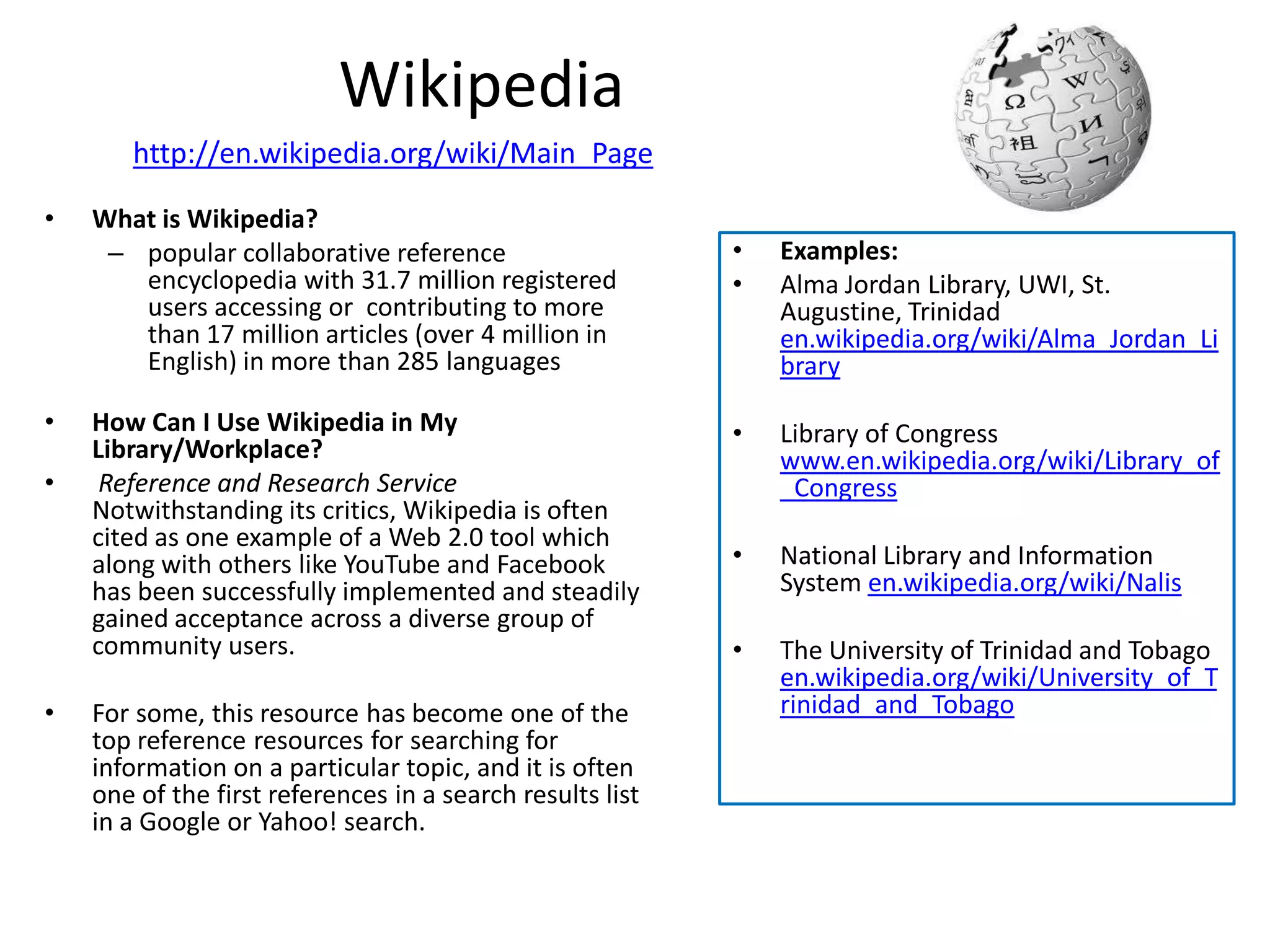 Wikipedia
       http://en.wikipedia.org/wiki/Main_Page

•   What is Wikipedia?
     – popular collaborative reference                     •   Examples:
       encyclopedia with 31.7 million registered           •   Alma Jordan Library, UWI, St.
       users accessing or contributing to more                 Augustine, Trinidad
       than 17 million articles (over 4 million in             en.wikipedia.org/wiki/Alma_Jordan_Li
       English) in more than 285 languages                     brary

•   How Can I Use Wikipedia in My                          •   Library of Congress
    Library/Workplace?                                         www.en.wikipedia.org/wiki/Library_of
•    Reference and Research Service                            _Congress
    Notwithstanding its critics, Wikipedia is often
    cited as one example of a Web 2.0 tool which
    along with others like YouTube and Facebook            •   National Library and Information
    has been successfully implemented and steadily             System en.wikipedia.org/wiki/Nalis
    gained acceptance across a diverse group of
    community users.                                       •   The University of Trinidad and Tobago
                                                               en.wikipedia.org/wiki/University_of_T
•   For some, this resource has become one of the              rinidad_and_Tobago
    top reference resources for searching for
    information on a particular topic, and it is often
    one of the first references in a search results list
    in a Google or Yahoo! search.
 