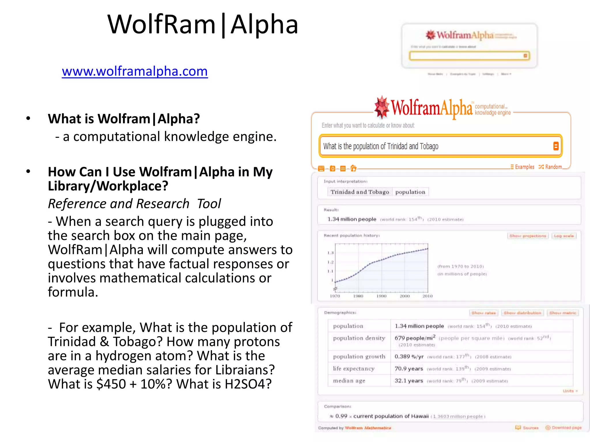 WolfRam|Alpha
      www.wolframalpha.com
                                               •   Examples
•   What is Wolfram|Alpha?
     - a computational knowledge engine.

•   How Can I Use Wolfram|Alpha in My
    Library/Workplace?
    Reference and Research Tool
    - When a search query is plugged into
    the search box on the main page,
    WolfRam|Alpha will compute answers to
    questions that have factual responses or
    involves mathematical calculations or
    formula.

    - For example, What is the population of
    Trinidad & Tobago? How many protons
    are in a hydrogen atom? What is the
    average median salaries for Libraians?
    What is $450 + 10%? What is H2SO4?
 